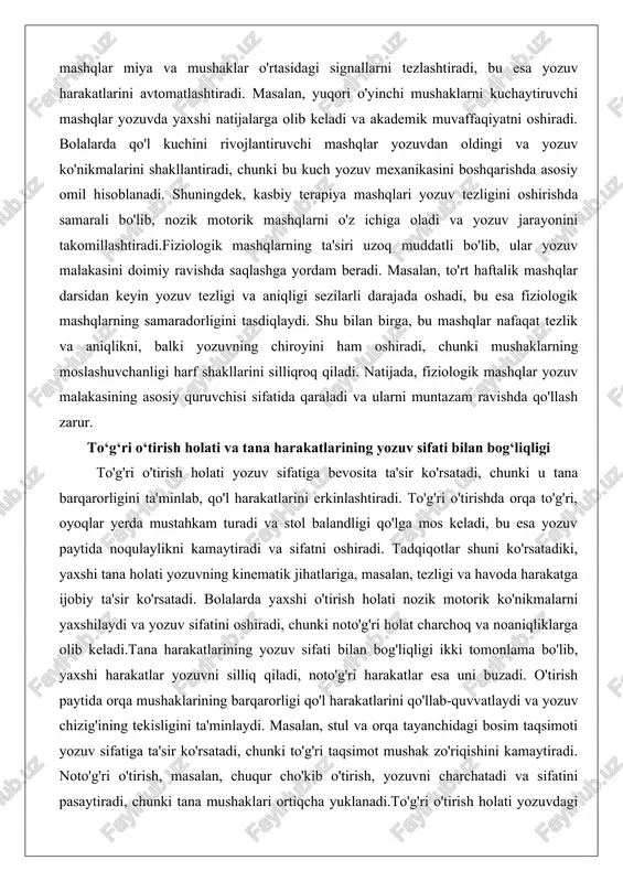 ko'nikmalarini shakllantiradi, chunki bu kuch yozuv mexanikasini boshqarishda asosiy omil hisoblanadi. shuningdek, kasbiy terapiya mashqlari yozuv tezligini oshirishda samarali bo'lib, nozik motorik mashqlarni o'z ichiga oladi va yozuv jarayonini takomillashtiradi.fiziologik mashqlarning ta'siri uzoq muddatli bo'lib, ular yozuv malakasini doimiy ravishda saqlashga yordam beradi. masalan, to'rt haftalik mashqlar darsidan keyin yozuv tezligi va aniqligi sezilarli darajada oshadi, bu esa fiziologik mashqlarning samaradorligini tasdiqlaydi. shu bilan birga, bu mashqlar nafaqat tezlik va aniqlikni, balki yozuvning chiroyini ham oshiradi, chunki mushaklarning moslashuvchanligi harf shakllarini silliqroq qiladi. natijada, fiziologik mashqlar yozuv malakasining asosiy quruvchisi sifatida qaraladi va ularni muntazam ravishda qo'llash zarur. to‘g‘ri o‘tirish holati va tana harakatlarining yozuv sifati bilan bog‘liqligi to'g'ri o'tirish holati yozuv sifatiga bevosita ta'sir ko'rsatadi, chunki u tana barqarorligini ta'minlab, qo'l harakatlarini erkinlashtiradi. to'g'ri o'tirishda orqa to'g'ri, oyoqlar yerda mustahkam turadi va stol balandligi qo'lga mos keladi, bu esa yozuv paytida noqulaylikni kamaytiradi va sifatni oshiradi. tadqiqotlar shuni ko'rsatadiki, …