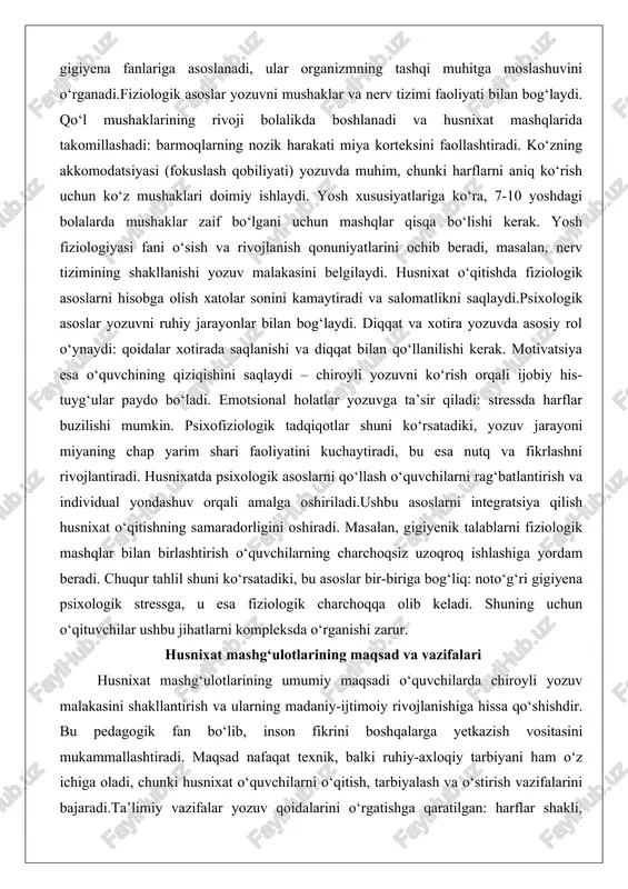 sh uchun ko‘z mushaklari doimiy ishlaydi. yosh xususiyatlariga ko‘ra, 7-10 yoshdagi bolalarda mushaklar zaif bo‘lgani uchun mashqlar qisqa bo‘lishi kerak. yosh fiziologiyasi fani o‘sish va rivojlanish qonuniyatlarini ochib beradi, masalan, nerv tizimining shakllanishi yozuv malakasini belgilaydi. husnixat o‘qitishda fiziologik asoslarni hisobga olish xatolar sonini kamaytiradi va salomatlikni saqlaydi.psixologik asoslar yozuvni ruhiy jarayonlar bilan bog‘laydi. diqqat va xotira yozuvda asosiy rol o‘ynaydi: qoidalar xotirada saqlanishi va diqqat bilan qo‘llanilishi kerak. motivatsiya esa o‘quvchining qiziqishini saqlaydi – chiroyli yozuvni ko‘rish orqali ijobiy his-tuyg‘ular paydo bo‘ladi. emotsional holatlar yozuvga ta’sir qiladi: stressda harflar buzilishi mumkin. psixofiziologik tadqiqotlar shuni ko‘rsatadiki, yozuv jarayoni miyaning chap yarim shari faoliyatini kuchaytiradi, bu esa nutq va fikrlashni rivojlantiradi. husnixatda psixologik asoslarni qo‘llash o‘quvchilarni rag‘batlantirish va individual yondashuv orqali amalga oshiriladi.ushbu asoslarni integratsiya qilish husnixat o‘qitishning samaradorligini oshiradi. masalan, gigiyenik talablarni fiziologik mashqlar bilan birlashtirish o‘quvchilarning charchoqsiz uzoqroq ishlashiga yordam beradi. chuqur tahlil shuni ko‘rsatadiki, bu asoslar bir-biriga bog‘liq: …