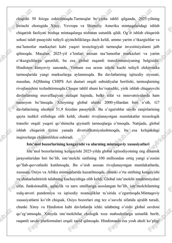 a yarim o’tkazgichlarga qaratildi, bu esa global raqamli transformatsiyaning belgisidir. hindiston kimyoviy sanoatda, vetnam esa arzon ishchi kuchi tufayli elektronika tarmoqlarida yangi markazlarga aylanmoqda. bu davlatlarning iqtisodiy siyosati, masalan, aqshning chips act dasturi orqali subsidiyalar berilishi, tarmoqlarning rivojlanishini tezlashtirmoqda.chuqur tahlil shuni ko’rsatadiki, yirik ishlab chiqaruvchi davlatlarning muvaffaqiyati nafaqat hajmda, balki sifat va innovatsiyalarda ham namoyon bo’lmoqda. xitoyning global ulushi 2000-yillardan beri o’sib, g7 davlatlarining ulushini 51,9 foizdan pasaytirdi. bu o’zgarishlar savdo zanjirlarining qayta tashkil etilishiga olib keldi, chunki rivojlanayotgan mamlakatlar texnologik transfer orqali yuqori qo’shimcha qiymatli tarmoqlarga o’tmoqda. natijada, global ishlab chiqarish tizimi yanada diversifikatsiyalashmoqda, bu esa kelajakdagi inqirozlarga chidamlilikni oshiradi. iste’mol bozorlarining kengayishi va ularning mintaqaviy xususiyatlari iste’mol bozorlarining kengayishi 2025-yilda global iqtisodiyotning eng dinamik jarayonlaridan biri bo’lib, iste’molchi sinfining 100 milliondan ortiq yangi a’zosini qo’llab-quvvatlashi kutilmoqda. bu o’sish asosan rivojlanayotgan mamlakatlarda, xususan, osiyo va afrika mintaqalarida kuzatilmoqda, chunki o’rta sinfning kengayishi va shaharlashtirish talabning kuchayishiga olib keldi. global …