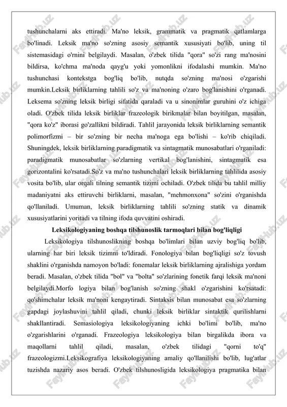 'z va ma'noning o'zaro bog'lanishini o'rganadi. leksema so'zning leksik birligi sifatida qaraladi va u sinonimlar guruhini o'z ichiga oladi. o'zbek tilida leksik birliklar frazeologik birikmalar bilan boyitilgan, masalan, "qora ko'z" iborasi go'zallikni bildiradi. tahlil jarayonida leksik birliklarning semantik polimorfizmi – bir so'zning bir necha ma'noga ega bo'lishi – ko'rib chiqiladi. shuningdek, leksik birliklarning paradigmatik va sintagmatik munosabatlari o'rganiladi: paradigmatik munosabatlar so'zlarning vertikal bog'lanishini, sintagmatik esa gorizontalini ko'rsatadi.so'z va ma'no tushunchalari leksik birliklarning tahlilida asosiy vosita bo'lib, ular orqali tilning semantik tizimi ochiladi. o'zbek tilida bu tahlil milliy madaniyatni aks ettiruvchi birliklarni, masalan, "mehmonxona" so'zini o'rganishda qo'llaniladi. umuman, leksik birliklarning tahlili so'zning statik va dinamik xususiyatlarini yoritadi va tilning ifoda quvvatini oshiradi. leksikologiyaning boshqa tilshunoslik tarmoqlari bilan bog'liqligi leksikologiya tilshunoslikning boshqa bo'limlari bilan uzviy bog'liq bo'lib, ularning har biri leksik tizimni to'ldiradi. fonologiya bilan bog'liqligi so'z tovush shaklini o'rganishda namoyon bo'ladi: fonemalar leksik birliklarning ajralishiga yordam beradi. masalan, o'zbek tilida "bol" …