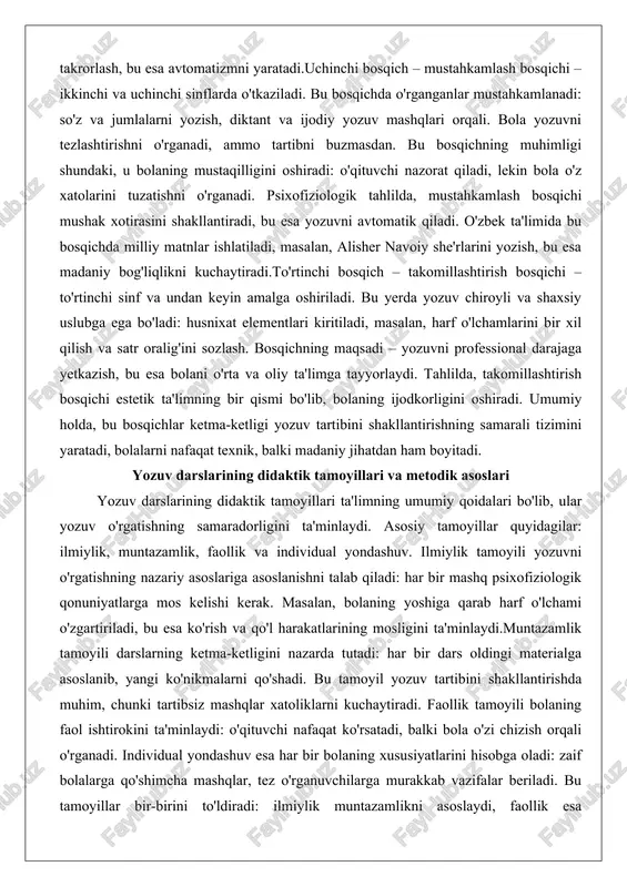 lligini oshiradi: o'qituvchi nazorat qiladi, lekin bola o'z xatolarini tuzatishni o'rganadi. psixofiziologik tahlilda, mustahkamlash bosqichi mushak xotirasini shakllantiradi, bu esa yozuvni avtomatik qiladi. o'zbek ta'limida bu bosqichda milliy matnlar ishlatiladi, masalan, alisher navoiy she'rlarini yozish, bu esa madaniy bog'liqlikni kuchaytiradi.to'rtinchi bosqich – takomillashtirish bosqichi – to'rtinchi sinf va undan keyin amalga oshiriladi. bu yerda yozuv chiroyli va shaxsiy uslubga ega bo'ladi: husnixat elementlari kiritiladi, masalan, harf o'lchamlarini bir xil qilish va satr oralig'ini sozlash. bosqichning maqsadi – yozuvni professional darajaga yetkazish, bu esa bolani o'rta va oliy ta'limga tayyorlaydi. tahlilda, takomillashtirish bosqichi estetik ta'limning bir qismi bo'lib, bolaning ijodkorligini oshiradi. umumiy holda, bu bosqichlar ketma-ketligi yozuv tartibini shakllantirishning samarali tizimini yaratadi, bolalarni nafaqat texnik, balki madaniy jihatdan ham boyitadi. yozuv darslarining didaktik tamoyillari va metodik asoslari yozuv darslarining didaktik tamoyillari ta'limning umumiy qoidalari bo'lib, ular yozuv o'rgatishning samaradorligini ta'minlaydi. asosiy tamoyillar quyidagilar: ilmiylik, muntazamlik, faollik va individual yondashuv. ilmiylik tamoyili …