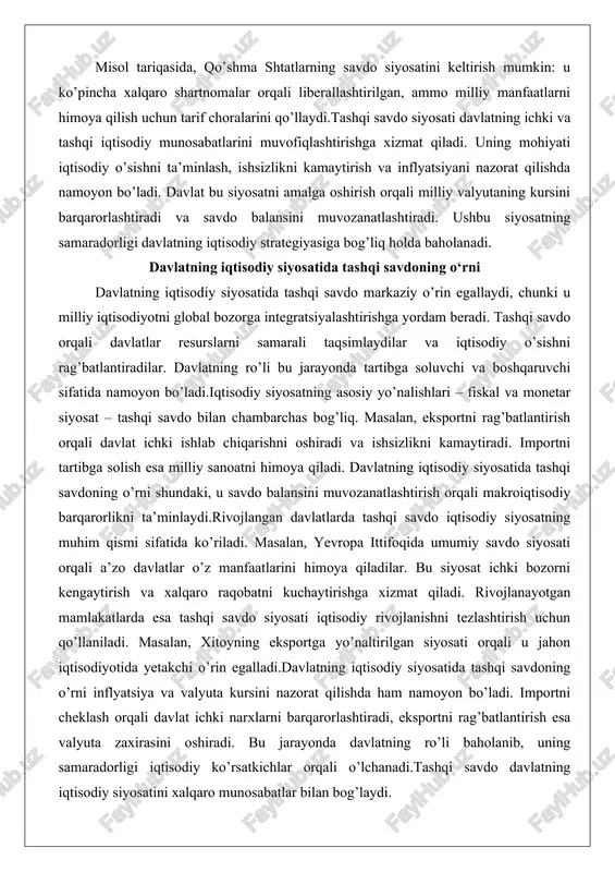 iyosatning samaradorligi davlatning iqtisodiy strategiyasiga bog’liq holda baholanadi. davlatning iqtisodiy siyosatida tashqi savdoning o‘rni davlatning iqtisodiy siyosatida tashqi savdo markaziy o’rin egallaydi, chunki u milliy iqtisodiyotni global bozorga integratsiyalashtirishga yordam beradi. tashqi savdo orqali davlatlar resurslarni samarali taqsimlaydilar va iqtisodiy o’sishni rag’batlantiradilar. davlatning ro’li bu jarayonda tartibga soluvchi va boshqaruvchi sifatida namoyon bo’ladi.iqtisodiy siyosatning asosiy yo’nalishlari – fiskal va monetar siyosat – tashqi savdo bilan chambarchas bog’liq. masalan, eksportni rag’batlantirish orqali davlat ichki ishlab chiqarishni oshiradi va ishsizlikni kamaytiradi. importni tartibga solish esa milliy sanoatni himoya qiladi. davlatning iqtisodiy siyosatida tashqi savdoning o’rni shundaki, u savdo balansini muvozanatlashtirish orqali makroiqtisodiy barqarorlikni ta’minlaydi.rivojlangan davlatlarda tashqi savdo iqtisodiy siyosatning muhim qismi sifatida ko’riladi. masalan, yevropa ittifoqida umumiy savdo siyosati orqali a’zo davlatlar o’z manfaatlarini himoya qiladilar. bu siyosat ichki bozorni kengaytirish va xalqaro raqobatni kuchaytirishga xizmat qiladi. rivojlanayotgan mamlakatlarda esa tashqi savdo siyosati iqtisodiy rivojlanishni tezlashtirish uchun qo’llaniladi. masalan, xitoyning eksportga yo’naltirilgan …
