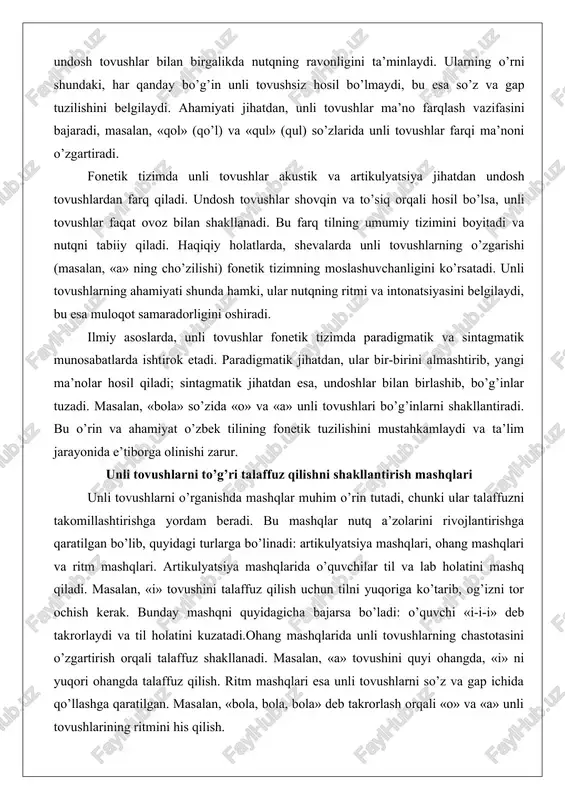 ik tizimda paradigmatik va sintagmatik munosabatlarda ishtirok etadi. paradigmatik jihatdan, ular bir-birini almashtirib, yangi ma’nolar hosil qiladi; sintagmatik jihatdan esa, undoshlar bilan birlashib, bo’g’inlar tuzadi. masalan, «bola» so’zida «o» va «a» unli tovushlari bo’g’inlarni shakllantiradi. bu o’rin va ahamiyat o’zbek tilining fonetik tuzilishini mustahkamlaydi va ta’lim jarayonida e’tiborga olinishi zarur. unli tovushlarni to’g’ri talaffuz qilishni shakllantirish mashqlari unli tovushlarni o’rganishda mashqlar muhim o’rin tutadi, chunki ular talaffuzni takomillashtirishga yordam beradi. bu mashqlar nutq a’zolarini rivojlantirishga qaratilgan bo’lib, quyidagi turlarga bo’linadi: artikulyatsiya mashqlari, ohang mashqlari va ritm mashqlari. artikulyatsiya mashqlarida o’quvchilar til va lab holatini mashq qiladi. masalan, «i» tovushini talaffuz qilish uchun tilni yuqoriga ko’tarib, og’izni tor ochish kerak. bunday mashqni quyidagicha bajarsa bo’ladi: o’quvchi «i-i-i» deb takrorlaydi va til holatini kuzatadi.ohang mashqlarida unli tovushlarning chastotasini o’zgartirish orqali talaffuz shakllanadi. masalan, «a» tovushini quyi ohangda, «i» ni yuqori ohangda talaffuz qilish. ritm mashqlari esa unli tovushlarni so’z va gap ichida …