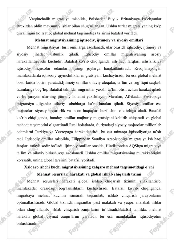 akatlarda iqtisodiy qiyinchiliklar migratsiyani kuchaytiradi, bu esa global mehnat bozorlarida bosim yaratadi.ijtimoiy omillar oilaviy aloqalar, ta’lim va sog’liqni saqlash tizimlariga bog’liq. batafsil tahlilda, migrantlar yaxshi ta’lim olish uchun harakat qiladi va bu jarayon ularning ijtimoiy holatini yaxshilaydi. masalan, afrikadan yevropaga migratsiya qilganlar oilaviy sabablarga ko’ra harakat qiladi. siyosiy omillar esa mojarolar, siyosiy beqarorlik va inson huquqlari buzilishini o’z ichiga oladi. batafsil ko’rib chiqilganda, bunday omillar majburiy migratsiyani keltirib chiqaradi va global mehnat taqsimotini o’zgartiradi.real holatlarda, suriyadagi siyosiy mojarolar millionlab odamlarni turkiya va yevropaga harakatlantirdi, bu esa mintaqa iqtisodiyotiga ta’sir etdi. iqtisodiy omillar misolida, filippindan saudiya arabistoniga migratsiya ish haqi farqlari tufayli sodir bo’ladi. ijtimoiy omillar orasida, hindistondan aqshga migratsiya ta’lim va oilaviy birlashuvga asoslanadi. ushbu omillar migratsiyaning murakkabligini ko’rsatib, uning global ta’sirini batafsil yoritadi. xalqaro ishchi kuchi migratsiyasining xalqaro mehnat taqsimotidagi o’rni mehnat resurslari harakati va global ishlab chiqarish tizimi mehnat resurslari harakati global ishlab chiqarish tizimini shakllantirib, mamlakatlar orasidagi …
