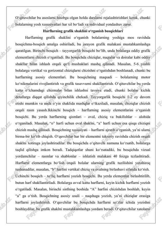 ga qaratilgan. birinchi bosqich – tayyorgarlik bosqichi bo‘lib, unda bolalarga oddiy grafik elementlarni chizish o‘rgatiladi. bu bosqichda chiziqlar, nuqtalar va doiralar kabi oddiy shakllar bilan ishlash orqali qo‘l mushaklari mashq qilinadi. masalan, 5-6 yoshli bolalarga vertikal va gorizontal chiziqlarni chizishni o‘rgatishdan boshlanadi, chunki bu harflarning asosiy elementlari. bu bosqichning maqsadi – bolalarning motor ko‘nikmalarini rivojlantirish va grafik tasavvurni shakllantirish. o‘qituvchilar bu yerda katta o‘lchamdagi chizmalar bilan ishlashni tavsiya etadi, chunki bolalar kichik detallarga diqqat qilishda qiyinchilik chekadi. tayyorgarlik bosqichi 1-2 oy davom etishi mumkin va unda o‘yin shaklida mashqlar o‘tkaziladi, masalan, chiziqlar chizish orqali rasm yasash.ikkinchi bosqich – harflarning asosiy elementlarini o‘rganish bosqichi. bu yerda harflarning qismlari – oval, chiziq va bukilishlar – alohida o‘rganiladi. masalan, “o” harfi uchun oval shaklni, “a” harfi uchun esa qisqa chiziqni chizish mashq qilinadi. bosqichning xususiyati – harflarni ajratib o‘rganish, ya’ni ularni birma-bir ko‘rib chiqish. o‘quvchilar har bir elementni takroriy ravishda chizish orqali shaklni …