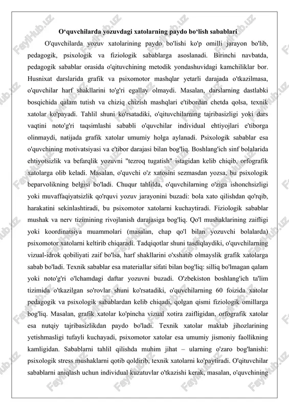 basizligi yoki dars vaqtini noto'g'ri taqsimlashi sababli o'quvchilar individual ehtiyojlari e'tiborga olinmaydi, natijada grafik xatolar umumiy holga aylanadi. psixologik sabablar esa o'quvchining motivatsiyasi va e'tibor darajasi bilan bog'liq. boshlang'ich sinf bolalarida ehtiyotsizlik va befarqlik yozuvni "tezroq tugatish" istagidan kelib chiqib, orfografik xatolarga olib keladi. masalan, o'quvchi o'z xatosini sezmasdan yozsa, bu psixologik beparvolikning belgisi bo'ladi. chuqur tahlilda, o'quvchilarning o'ziga ishonchsizligi yoki muvaffaqiyatsizlik qo'rquvi yozuv jarayonini buzadi: bola xato qilishdan qo'rqib, harakatini sekinlashtiradi, bu psixomotor xatolarni kuchaytiradi. fiziologik sabablar mushak va nerv tizimining rivojlanish darajasiga bog'liq. qo'l mushaklarining zaifligi yoki koordinatsiya muammolari (masalan, chap qo'l bilan yozuvchi bolalarda) psixomotor xatolarni keltirib chiqaradi. tadqiqotlar shuni tasdiqlaydiki, o'quvchilarning vizual-idrok qobiliyati zaif bo'lsa, harf shakllarini o'xshatib olmayslik grafik xatolarga sabab bo'ladi. texnik sabablar esa materiallar sifati bilan bog'liq: silliq bo'lmagan qalam yoki noto'g'ri o'lchamdagi daftar yozuvni buzadi. o'zbekiston boshlang'ich ta'lim tizimida o'tkazilgan so'rovlar shuni ko'rsatadiki, o'quvchilarning 60 foizida xatolar pedagogik va psixologik sabablardan kelib …