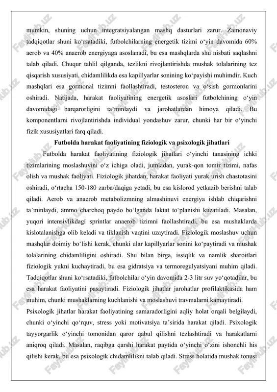 gormonal tizimni faollashtiradi, testosteron va o‘sish gormonlarini oshiradi. natijada, harakat faoliyatining energetik asoslari futbolchining o‘yin davomidagi barqarorligini ta’minlaydi va jarohatlardan himoya qiladi. bu komponentlarni rivojlantirishda individual yondashuv zarur, chunki har bir o‘yinchi fizik xususiyatlari farq qiladi. futbolda harakat faoliyatining fiziologik va psixologik jihatlari futbolda harakat faoliyatining fiziologik jihatlari o‘yinchi tanasining ichki tizimlarining moslashuvini o‘z ichiga oladi, jumladan, yurak-qon tomir tizimi, nafas olish va mushak faoliyati. fiziologik jihatdan, harakat faoliyati yurak urish chastotasini oshiradi, o‘rtacha 150-180 zarba/daqiga yetadi, bu esa kislorod yetkazib berishni talab qiladi. aerob va anaerob metabolizmning almashinuvi energiya ishlab chiqarishni ta’minlaydi, ammo charchoq paydo bo‘lganda laktat to‘planishi kuzatiladi. masalan, yuqori intensivlikdagi sprintlar anaerob tizimni faollashtiradi, bu esa mushaklarda kislotalanishga olib keladi va tiklanish vaqtini uzaytiradi. fiziologik moslashuv uchun mashqlar doimiy bo‘lishi kerak, chunki ular kapillyarlar sonini ko‘paytiradi va mushak tolalarining chidamliligini oshiradi. shu bilan birga, issiqlik va namlik sharoitlari fiziologik yukni kuchaytiradi, bu esa gidratsiya va termoregulyatsiyani muhim …