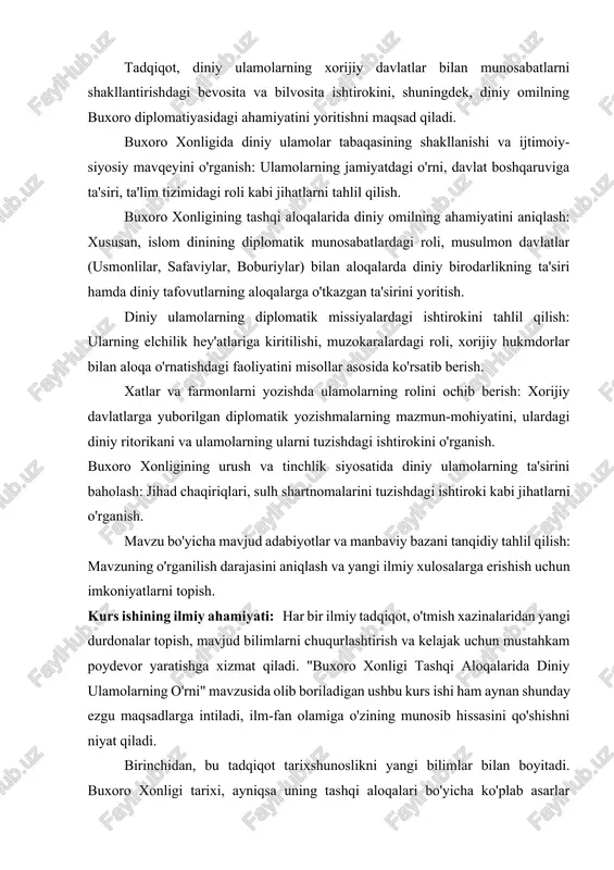 ta'sir qilish mexanizmlarini chuqur tahlil qilish, bu sohadagi nazariy bilimlarni yanada kengaytiradi. bu bizga tarixiy davlatlarda diniy elitani tushunish, ularning qaror qabul qilishdagi rolini aniqlash va shu orqali bugungi kunning dolzarb masalalariga javob topish imkonini beradi. uchinchidan, tadqiqot diplomatiya tarixi va nazariyasini rivojlantirishga xizmat qiladi. ulamolarning elchilik hey'atlaridagi nufuzi, ularning muzokaralardagi donoligi, diplomatik xatlardagi diniy-axloqiy ritorikasi va xalqaro munosabatlardagi o'ziga xos diplomatik an'analarini o'rganish, islom dunyosining diplomatiya san'atiga qo'shgan ulkan hissasini yoritib beradi. bu o'z navbatida, madaniy diplomatiya, jamoat diplomatiyasi va diniy diplomatiya kabi zamonaviy tushunchalarning tarixiy ildizlarini chuqurroq anglashga yordam beradi. nihoyat, ushbu kurs ishi manbaviy baza va metodologiyani kengaytirishga yordam beradi. mavjud yozma manbalar (solnomalar, diplomatik yozishmalar, sayyohlik qaydlari) bilan bir qatorda, kam o'rganilgan arxiv hujjatlarini chuqur tahlil qilish orqali mavzuga oid ilmiy bilimlarni yangi, ilgari noma'lum ma'lumotlar hisobiga kengaytirishga imkon yaratadi. tarixiy-qiyosiy tahlil, tizimli yondashuv va muammoli-xronologik usullar kabi ilmiy metodlardan foydalanish, mavzuni har tomonlama o'rganishga xizmat …