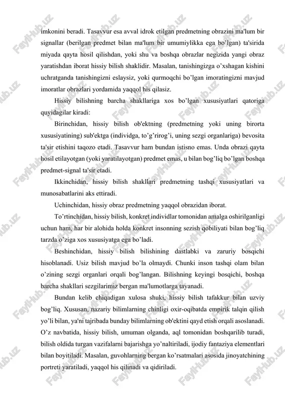 radi. uchinchidan, hissiy obraz predmetning yaqqol obrazidan iborat. to’rtinchidan, hissiy bilish, konkret individlar tomonidan amalga oshirilganligi uchun ham, har bir alohida holda konkret insonning sezish qobiliyati bilan bog’liq tarzda o’ziga xos xususiyatga ega bo’ladi. beshinchidan, hissiy bilish bilishining dastlabki va zaruriy bosqichi hisoblanadi. usiz bilish mavjud bo’la olmaydi. chunki inson tashqi olam bilan o’zining sezgi organlari orqali bog’langan. bilishning keyingi bosqichi, boshqa barcha shakllari sezgilarimiz bergan ma'lumotlarga tayanadi. bundan kelib chiqadigan xulosa shuki, hissiy bilish tafakkur bilan uzviy bog’liq. xususan, nazariy bilimlarning chinligi oxir-oqibatda empirik talqin qilish yo’li bilan, ya'ni tajribada bunday bilimlarning ob'ektini qayd etish orqali asoslanadi. o’z navbatida, hissiy bilish, umuman olganda, aql tomonidan boshqarilib turadi, bilish oldida turgan vazifalarni bajarishga yo’naltiriladi, ijodiy fantaziya elementlari bilan boyitiladi. masalan, guvohlarning bergan ko’rsatmalari asosida jinoyatchining portreti yaratiladi, yaqqol his qilinadi va qidiriladi. lekin, shunga qaramasdan hissiy bilish o’z imkoniyatlari, chegarasiga ega. u bizga alohida olingan predmetlar (yoki predmetlar to’plami), ularning …