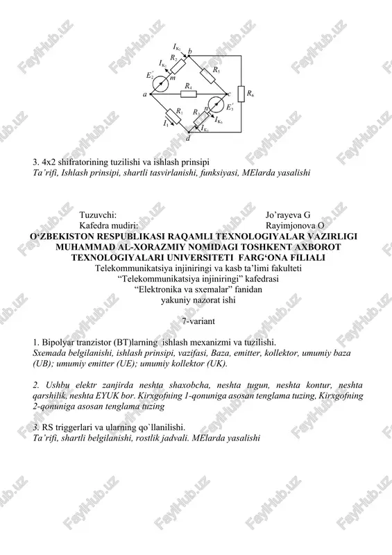 rshilik, neshta eyuk bor. kirxgofning 1-qonuniga asosan tenglama tuzing, kirxgofning 2-qonuniga asosan tenglama tuzing, 3. shifratorlarning tuzilishi va ishlash prinsipi ta’rifi, ishlash prinsipi, shartli tasvirlanishi, funksiyasi, melarda yasalishi tuzuvchi: jo’rayeva g kafedra mudiri: rayimjonova o o‘zbekiston respublikasi raqamli texnologiyalar vazirligi muhammad al-xorazmiy nomidagi toshkent axborot texnologiyalari universiteti farg‘ona filiali telekommunikatsiya injiniringi va kasb ta’limi fakulteti “telekommunikatsiya injiniringi” kafedrasi “elektronika va sxemalar” fanidan yakuniy nazorat ishi 11-variant 1. yarimo‘tkazgich asboblar ishlashining fizikaviy asoslari dielekreiklar, o’tkazgichlar, yarimo‘tkazgichlar, elementlar, taqiqlangan zona, valent zona, erkin elektronlar, kovaklar. 2. ushbu elektr zanjirda neshta shaxobcha, neshta tugun, neshta kontur, neshta qarshilik, neshta eyuk bor. kirxgofning 1-qonuniga asosan tenglama tuzing, kirxgofning 2-qonuniga asosan tenglama tuzing, 3.maydoniy tranzistorlar (mt) maydoniy tranzistor, zatvor, stok, istok, berk rejimda, to‘yinish kuchlanishi .tuzuvchi: jo’rayeva g kafedra mudiri: rayimjonova o o‘zbekiston respublikasi raqamli texnologiyalar vazirligi muhammad al-xorazmiy nomidagi toshkent axborot texnologiyalari universiteti farg‘ona filiali telekommunikatsiya injiniringi va kasb ta’limi fakulteti “telekommunikatsiya injiniringi” kafedrasi …