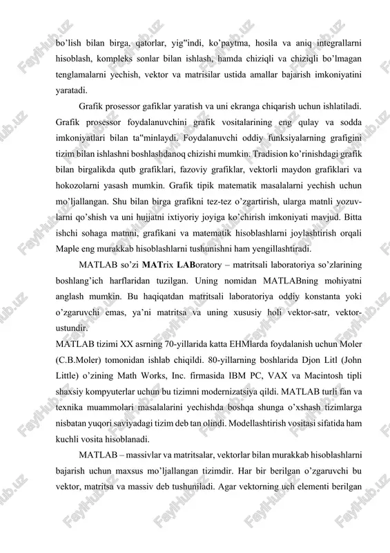 lash, hamda chiziqli va chiziqli bo’lmagan tenglamalarni yechish, vektor va matrisilar ustida amallar bajarish imkoniyatini yaratadi. grafik prosessor gafiklar yaratish va uni ekranga chiqarish uchun ishlatiladi. grafik prosessor foydalanuvchini grafik vositalarining eng qulay va sodda imkoniyatlari bilan ta‟minlaydi. foydalanuvchi oddiy funksiyalarning grafigini tizim bilan ishlashni boshlashdanoq chizishi mumkin. tradision ko’rinishdagi grafik bilan birgalikda qutb grafiklari, fazoviy grafiklar, vektorli maydon grafiklari va hokozolarni yasash mumkin. grafik tipik matematik masalalarni yechish uchun mo’ljallangan. shu bilan birga grafikni tez-tez o’zgartirish, ularga matnli yozuv-larni qo’shish va uni hujjatni ixtiyoriy joyiga ko’chirish imkoniyati mavjud. bitta ishchi sohaga matnni, grafikani va matematik hisoblashlarni joylashtirish orqali maple eng murakkab hisoblashlarni tushunishni ham yengillashtiradi. matlab so’zi matrix laboratory – matritsali laboratoriya so’zlarining boshlang’ich harflaridan tuzilgan. uning nomidan matlabning mohiyatni anglash mumkin. bu haqiqatdan matritsali laboratoriya oddiy konstanta yoki o’zgaruvchi emas, ya’ni matritsa va uning xususiy holi vektor-satr, vektor-ustundir. matlab tizimi xx asrning 70-yillarida katta ehmlarda foydalanish uchun moler …