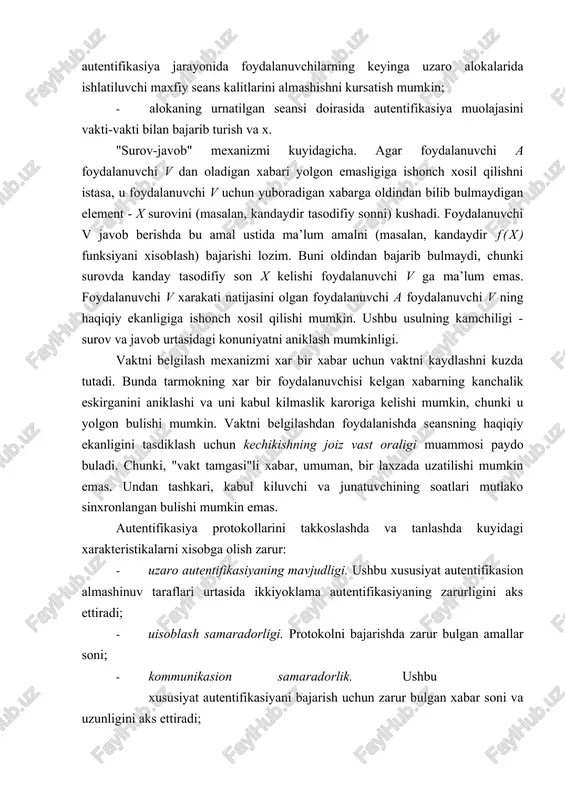 axborotni olishga urinadi. yukorida keltirilgan xujumlarni bartaraf qilish uchun autentifikasiya protokollarini kurishda kuyidagi usullardan foydalaniladi: · "surov-javob", vakt belgilari, tasodifiy sonlar, indentifikatorlar, rakamli imzolar kabi mexanizmlardan foydalanish; · autentifikasiya natijasini foydalanuvchilarning tizim doirasidagi keyingi xarakatlariga boglash. bunday misol yondashishga tarikasida autentifikasiya jarayonida foydalanuvchilarning keyinga uzaro alokalarida ishlatiluvchi maxfiy seans kalitlarini almashishni kursatish mumkin; · alokaning urnatilgan seansi doirasida autentifikasiya muolajasini vakti-vakti bilan bajarib turish va x. "surov-javob" mexanizmi kuyidagicha. agar foydalanuvchi a foydalanuvchi v dan oladigan xabari yolgon emasligiga ishonch xosil qilishni istasa, u foydalanuvchi v uchun yuboradigan xabarga oldindan bilib bulmaydigan element - x surovini (masalan, kandaydir tasodifiy sonni) kushadi. foydalanuvchi v javob berishda bu amal ustida ma’lum amalni (masalan, kandaydir f(x) funksiyani xisoblash) bajarishi lozim. buni oldindan bajarib bulmaydi, chunki surovda kanday tasodifiy son x kelishi foydalanuvchi v ga ma’lum emas. foydalanuvchi v xarakati natijasini olgan foydalanuvchi a foydalanuvchi v ning haqiqiy ekanligiga ishonch xosil qilishi mumkin. ushbu …