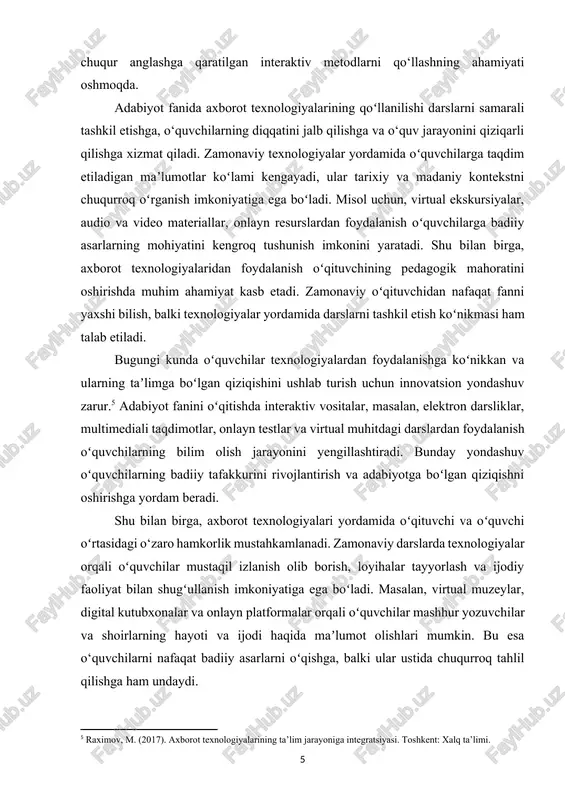egallashini talab qiladi va taʼlim sifatini oshirishga yordam beradi. shu sababli, ushbu mavzuning nazariy va amaliy jihatlarini o‘rganish bugungi kunda taʼlim tizimi uchun muhim va dolzarb hisoblanadi. kurs ishi ahamiyati: zamonaviy taʼlim jarayonida axborot texnologiyalarining joriy qilinishi nafaqat oʻquv jarayonining samaradorligini oshirish, balki oʻqituvchilarning kasbiy mahoratini rivojlantirishda ham muhim ahamiyatga ega. adabiyot fanini oʻqitishda axborot texnologiyalaridan foydalanish, ayniqsa, pedagogik mahoratni oshirishda alohida oʻrin tutadi. bu kurs ishi adabiyot oʻqitish jarayonida zamonaviy texnologiyalardan foydalanishning ilmiy-nazariy asoslarini yoritib berish va ularning pedagogik samaradorligini amaliy jihatdan tahlil qilishni oʻz oldiga maqsad qilib qoʻygan. adabiyot fani, boshqa fanlar kabi, oʻquvchilarda nafaqat bilim va koʻnikmalarni shakllantirish, balki ularda maʼnaviy-estetik qarashlarni rivojlantirishga xizmat qiladi. badiiy asarlarni oʻqish orqali oʻquvchilar insoniy fazilatlarni anglaydi, maʼnaviyat va madaniyat haqida chuqurroq tasavvurga ega boʻladi. shu sababli, adabiyot oʻqituvchisi oʻquvchilarga asarlarni o‘z zamonaviy talqinida tushuntirish va ular bilan bogʻliq mavzularni interaktiv muhokama qilish uchun innovatsion yondashuvlarni qoʻllashi muhimdir.[footnoteref:6] axborot texnologiyalari bu …