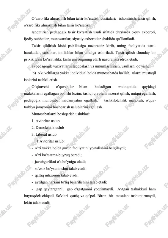 llari: buyruq, ko'rsatma berish, qo'llanma bilan ishlash, xayfsan e'lon qilish; - muomalada qo'pol, dag’al, do'q-po'pisali majbur etish, qo'rqitish, cho'chitish orqali kirishadi; - avtoritar uslubning ijobiy tomoni favqulodda vaziyatlar ishlatilishi (yong’inda, suv toshqinda). munosabatning bu uslubda boshqarilishi atrofdagilar uchun qiyin yoki og’ir ahvol. 2. demokratik uslub: - jamoa fikriga tayanib ish olib boradi; - jamoa fikrini, tashabbusini ma'qullaydi, rivojlantiradi, boshqalar fikriga hurmat bilan qaraydi; - boshqalar fikrini o'ziniki qilib oladi; - muloqotga kirishishning asosiy shakllari: iltimos maslahat berish, samimiy muomala. 3.liberal uslub: - tashabbussiz, jamoa ishiga aralashmaydi, hamma masalalarni yuzaki qarab chiqadi. o'zining fikri yo'q, javobgarlikdan o'zini chetlatadi. ish natijasi bilan qiziqmaydi; - bolalarga e'tiborsiz, beg’am qaraydi; - o’z ishiga sovuqqon. ilmiy-pedagogik adabiyotlarda quyidagi munosabat turlari ko'rsatilgan: - hamkorlikdagi munosabat; - bavosita munosabat; - do'stona munosabat; \ - nosamimiy munosabat; - oraliqdagi munosabat; - bekorchi munosabat; - qo'rquv orqali munosabat; - dialog va monolog. pedagog o'quvchilar oldida nihoyatda odobli xatti-harakatlarni qilishi, …