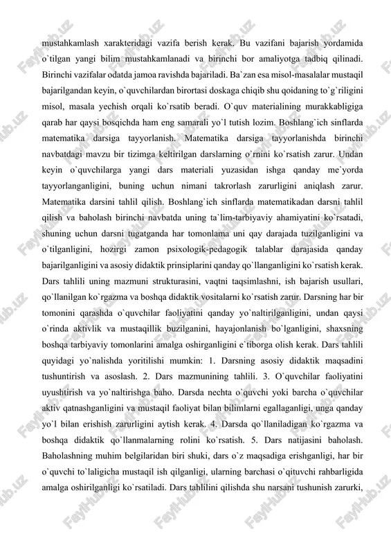 oidaning to`g`riligini misol, masala yechish orqali ko`rsatib beradi. o`quv materialining murakkabligiga qarab har qaysi bosqichda ham eng samarali yo`l tutish lozim. boshlang`ich sinflarda matematika darsiga tayyorlanish. matematika darsiga tayyorlanishda birinchi navbatdagi mavzu bir tizimga keltirilgan darslarning o`rnini ko`rsatish zarur. undan keyin o`quvchilarga yangi dars materiali yuzasidan ishga qanday me`yorda tayyorlanganligini, buning uchun nimani takrorlash zarurligini aniqlash zarur. matematika darsini tahlil qilish. boshlang`ich sinflarda matematikadan darsni tahlil qilish va baholash birinchi navbatda uning ta`lim-tarbiyaviy ahamiyatini ko`rsatadi, shuning uchun darsni tugatganda har tomonlama uni qay darajada tuzilganligini va o`tilganligini, hozirgi zamon psixologik-pedagogik talablar darajasida qanday bajarilganligini va asosiy didaktik prinsiplarini qanday qo`llanganligini ko`rsatish kerak. dars tahlili uning mazmuni strukturasini, vaqtni taqsimlashni, ish bajarish usullari, qo`llanilgan ko`rgazma va boshqa didaktik vositalarni ko`rsatish zarur. darsning har bir tomonini qarashda o`quvchilar faoliyatini qanday yo`naltirilganligini, undan qaysi o`rinda aktivlik va mustaqillik buzilganini, hayajonlanish bo`lganligini, shaxsning boshqa tarbiyaviy tomonlarini amalga oshirganligini e`tiborga olish kerak. dars tahlili quyidagi …