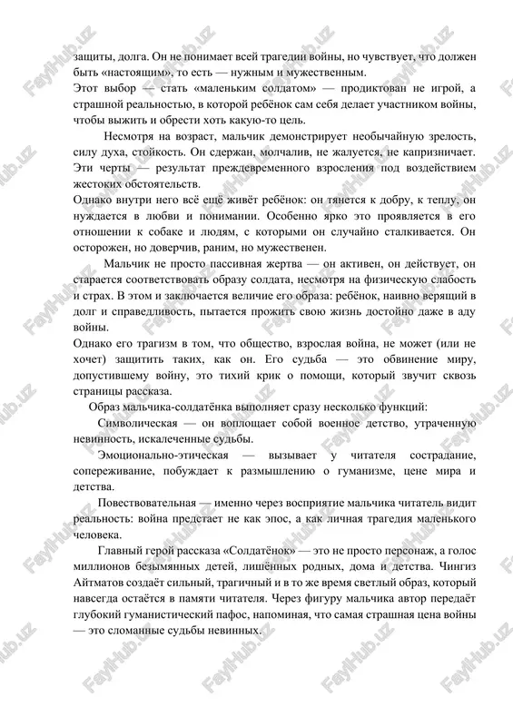 udyam, s kotorimi on sluchayno stalkivaetsya. on ostorojen, no doverchiv, ranim, no mujestvenen. malchik ne prosto passivnaya jertva — on aktiven, on deystvuet, on staraetsya sootvetstvovat obrazu soldata, nesmotrya na fizicheskuyu slabost i strax. v etom i zaklyuchaetsya velichie ego obraza: rebyonok, naivno veryashiy v dolg i spravedlivost, pitaetsya projit svoyu jizn dostoyno daje v adu voyni. odnako ego tragizm v tom, chto obshestvo, vzroslaya voyna, ne mojet (ili ne xochet) zashitit takix, kak on. ego sudba — eto obvinenie miru, dopustivshemu voynu, eto tixiy krik o pomoshi, kotoriy zvuchit skvoz stranitsi rasskaza. obraz malchika-soldatyonka vipolnyaet srazu neskolko funktsiy: simvolicheskaya — on voploshaet soboy voennoe detstvo, utrachennuyu nevinnost, iskalechennie sudbi. emotsionalno-eticheskaya — vizivaet u chitatelya sostradanie, soperejivanie, pobujdaet k razmishleniyu o gumanizme, tsene mira i detstva. povestvovatelnaya — imenno cherez vospriyatie malchika chitatel vidit realnost: voyna predstaet ne kak epos, a kak lichnaya tragediya malenkogo cheloveka. glavniy geroy rasskaza «soldatyonok» …