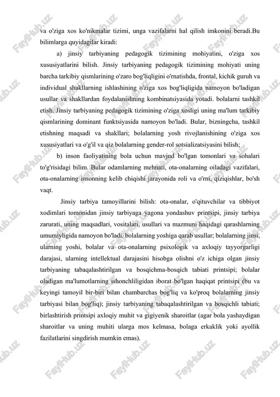 qsadi va shakllari; bolalarning yosh rivojlanishining o'ziga xos xususiyatlari va o'g'il va qiz bolalarning gender-rol sotsializatsiyasini bilish; b) inson faoliyatining bola uchun mavjud bo'lgan tomonlari va sohalari to'g'risidagi bilim. bular odamlarning mehnati, ota-onalarning oiladagi vazifalari, ota-onalarning insonning kelib chiqishi jarayonida roli va o'rni, qiziqishlar, bo'sh vaqt. jinsiy tarbiya tamoyillarini bilish: ota-onalar, o'qituvchilar va tibbiyot xodimlari tomonidan jinsiy tarbiyaga yagona yondashuv printsipi, jinsiy tarbiya zarurati, uning maqsadlari, vositalari, usullari va mazmuni haqidagi qarashlarning umumiyligida namoyon bo'ladi. bolalarning yoshiga qarab usullar; bolalarning jinsi, ularning yoshi, bolalar va ota-onalarning psixologik va axloqiy tayyorgarligi darajasi, ularning intellektual darajasini hisobga olishni o'z ichiga olgan jinsiy tarbiyaning tabaqalashtirilgan va bosqichma-bosqich tabiati printsipi; bolalar oladigan ma'lumotlarning ishonchliligidan iborat bo'lgan haqiqat printsipi (bu va keyingi tamoyil bir-biri bilan chambarchas bog'liq va ko'proq bolalarning jinsiy tarbiyasi bilan bog'liq); jinsiy tarbiyaning tabaqalashtirilgan va bosqichli tabiati; birlashtirish printsipi axloqiy muhit va gigiyenik sharoitlar (agar bola yashaydigan sharoitlar va uning muhiti ularga …