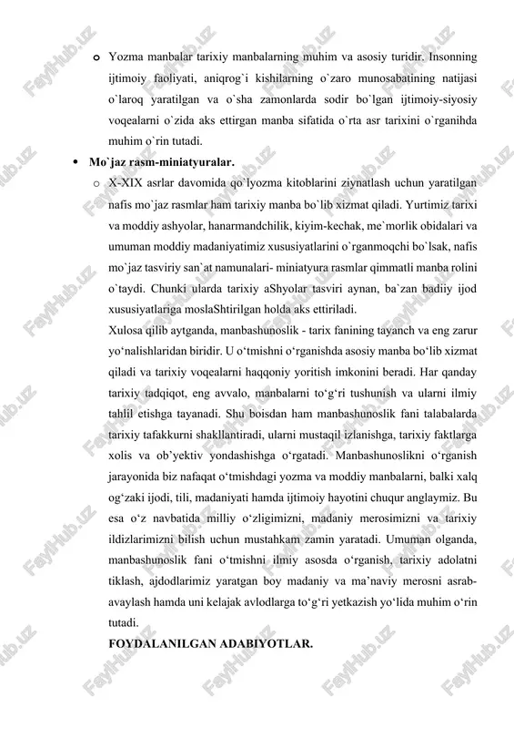 y-siyosiy voqealarni o`zida aks ettirgan manba sifatida o`rta asr tarixini o`rganihda muhim o`rin tutadi. · mo`jaz rasm-miniatyuralar. · x-xix asrlar davomida qo`lyozma kitoblarini ziynatlash uchun yaratilgan nafis mo`jaz rasmlar ham tarixiy manba bo`lib xizmat qiladi. yurtimiz tarixi va moddiy ashyolar, hanarmandchilik, kiyim-kechak, me`morlik obidalari va umuman moddiy madaniyatimiz xususiyatlarini o`rganmoqchi bo`lsak, nafis mo`jaz tasviriy san`at namunalari- miniatyura rasmlar qimmatli manba rolini o`taydi. chunki ularda tarixiy ashyolar tasviri aynan, ba`zan badiiy ijod xususiyatlariga moslashtirilgan holda aks ettiriladi. xulosa qilib aytganda, manbashunoslik - tarix fanining tayanch va eng zarur yo‘nalishlaridan biridir. u o‘tmishni o‘rganishda asosiy manba bo‘lib xizmat qiladi va tarixiy voqealarni haqqoniy yoritish imkonini beradi. har qanday tarixiy tadqiqot, eng avvalo, manbalarni to‘g‘ri tushunish va ularni ilmiy tahlil etishga tayanadi. shu boisdan ham manbashunoslik fani talabalarda tarixiy tafakkurni shakllantiradi, ularni mustaqil izlanishga, tarixiy faktlarga xolis va ob’yektiv yondashishga o‘rgatadi. manbashunoslikni o‘rganish jarayonida biz nafaqat o‘tmishdagi yozma va moddiy manbalarni, balki xalq …