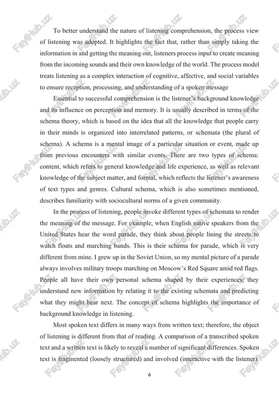 processing, and understanding of a spoken message essential to successful comprehension is the listener’s background knowledge and its influence on perception and memory. it is usually described in terms of the schema theory, which is based on the idea that all the knowledge that people carry in their minds is organized into interrelated patterns, or schemata (the plural of schema). a schema is a mental image of a particular situation or event, made up from previous encounters with similar events. there are two types of schema: content, which refers to general knowledge and life experience, as well as relevant knowledge of the subject matter, and formal, which reflects the listener’s awareness of text types and genres. cultural schema, which is also sometimes mentioned, describes familiarity with sociocultural norms of a given community. in the process of listening, people invoke different types of schemata to render the meaning of the message. …