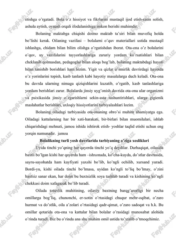 ga gigienik maslahatlar berishlari, axloqiy hissiyotlarini tarbiyalashlari lozim. bolaning oiladagi tarbiyasida ota-onaning obro’si muhim ahamiyatga ega. oiladagi kattalarning har bir xati-harakati, bir-birlari bilan muomilalari, ishlab chiqarishdagi mehnati, jamoa ishida ishtirok etish- yoshlar taqlid etishi uchun eng yorqin namunadir. jamoa bolalikning turli yosh davrlarida tarbiyaning o’ziga xosliklari uyida tinchi yo’qning har qayerda tinchi yo’q deydilar. darhaqiqat, oilasida baxtli bo’lgan kishi har qayerda ham –ishxonada, ko’cha-kuyda, do’stlar davrasida, sayru-sayohatda ham kayfiyati yaxshi bo’lib, ko’ngli ochilib, xursand yuradi. bordi-yu, kishi oilada tinchi bo’lmasa, uyidan ko’ngli to’liq bo’lmay, o’zini baxtsiz sanar ekan, har doim bu baxtsizlik soya tashlab turadi va kishining ko’ngli chekkasi doim xafagazak bo’lib turadi. oilada totuvlik muhitining, oilaviy baxtning barqg’arorligi bir necha omillarga bog’liq, chunonchi, er-xotin o’rtasidagi chuqur mehr-oqibat, o’zaro hurmat va do’stlik, oila a’zolari o’rtasidagi qadr-qimat, o’zaro sadoqat va h.k. bu omillar qotarida ota-ona va kattalar bilan bolalar o’rasidagi munosabat alohida o’rinda turadi. biz bu o’rinda ana shu muhim omil …