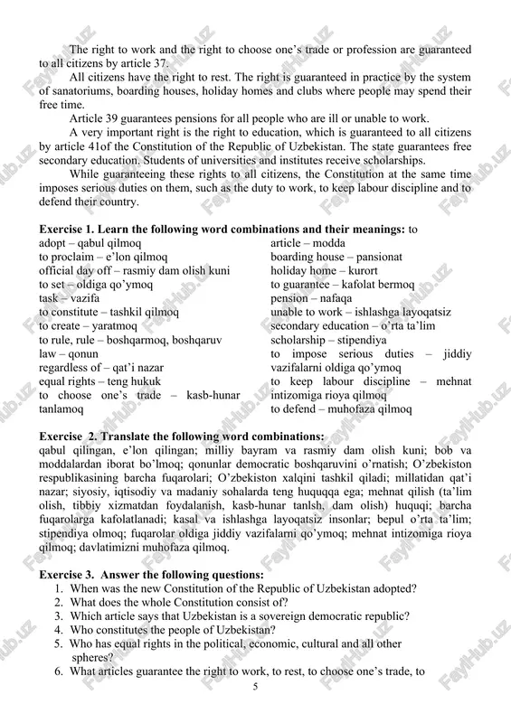 are ill or unable to work. a very important right is the right to education, which is guaranteed to all citizens by article 41of the constitution of the republic of uzbekistan. the state guarantees free secondary education. students of universities and institutes receive scholarships. while guaranteeing these rights to all citizens, the constitution at the same time imposes serious duties on them, such as the duty to work, to keep labour discipline and to defend their country. exercise 1. learn the following word combinations and their meanings: to adopt – qabul qilmoq to proclaim – e’lon qilmoq official day off – rasmiy dam olish kuni to set – oldiga qo’ymoq task – vazifa to constitute – tashkil qilmoq to create – yaratmoq to rule, rule – boshqarmoq, boshqaruv law – qonun regardless of – qat’i nazar equal rights – teng hukuk to choose one’s trade – kasb-hunar tanlamoq article – …