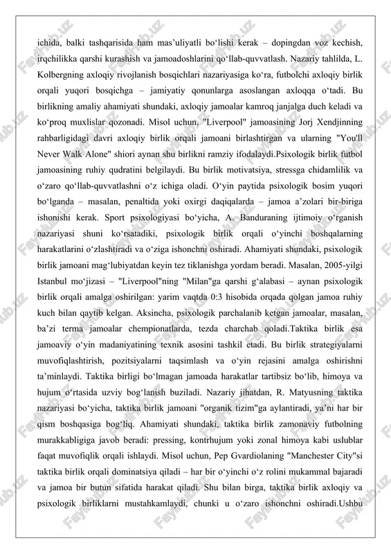 a duch keladi va ko‘proq muxlislar qozonadi. misol uchun, "liverpool" jamoasining jorj xendjinning rahbarligidagi davri axloqiy birlik orqali jamoani birlashtirgan va ularning "you'll never walk alone" shiori aynan shu birlikni ramziy ifodalaydi.psixologik birlik futbol jamoasining ruhiy qudratini belgilaydi. bu birlik motivatsiya, stressga chidamlilik va o‘zaro qo‘llab-quvvatlashni o‘z ichiga oladi. o‘yin paytida psixologik bosim yuqori bo‘lganda – masalan, penaltida yoki oxirgi daqiqalarda – jamoa a’zolari bir-biriga ishonishi kerak. sport psixologiyasi bo‘yicha, a. banduraning ijtimoiy o‘rganish nazariyasi shuni ko‘rsatadiki, psixologik birlik orqali o‘yinchi boshqalarning harakatlarini o‘zlashtiradi va o‘ziga ishonchni oshiradi. ahamiyati shundaki, psixologik birlik jamoani mag‘lubiyatdan keyin tez tiklanishga yordam beradi. masalan, 2005-yilgi istanbul mo‘jizasi – "liverpool"ning "milan"ga qarshi g‘alabasi – aynan psixologik birlik orqali amalga oshirilgan: yarim vaqtda 0:3 hisobida orqada qolgan jamoa ruhiy kuch bilan qaytib kelgan. aksincha, psixologik parchalanib ketgan jamoalar, masalan, ba’zi terma jamoalar chempionatlarda, tezda charchab qoladi.taktika birlik esa jamoaviy o‘yin madaniyatining texnik asosini tashkil etadi. bu …