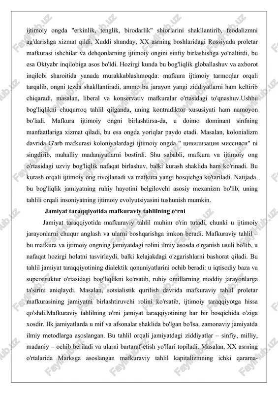 ura ijtimoiy tarmoqlar orqali tarqalib, ongni tezda shakllantiradi, ammo bu jarayon yangi ziddiyatlarni ham keltirib chiqaradi, masalan, liberal va konservativ mafkuralar o'rtasidagi to'qnashuv.ushbu bog'liqlikni chuqurroq tahlil qilganda, uning kontradiktor xususiyati ham namoyon bo'ladi. mafkura ijtimoiy ongni birlashtirsa-da, u doimo dominant sinfning manfaatlariga xizmat qiladi, bu esa ongda yoriqlar paydo etadi. masalan, kolonializm davrida g'arb mafkurasi koloniyalardagi ijtimoiy ongda " tsivilizatsiya missiyasi" ni singdirib, mahalliy madaniyatlarni bostirdi. shu sababli, mafkura va ijtimoiy ong o'rtasidagi uzviy bog'liqlik nafaqat birlashuv, balki kurash shaklida ham ko'rinadi. bu kurash orqali ijtimoiy ong rivojlanadi va mafkura yangi bosqichga ko'tariladi. natijada, bu bog'liqlik jamiyatning ruhiy hayotini belgilovchi asosiy mexanizm bo'lib, uning tahlili orqali insoniyatning ijtimoiy evolyutsiyasini tushunish mumkin. jamiyat taraqqiyotida mafkuraviy tahlilning o‘rni jamiyat taraqqiyotida mafkuraviy tahlil muhim o'rin tutadi, chunki u ijtimoiy jarayonlarni chuqur anglash va ularni boshqarishga imkon beradi. mafkuraviy tahlil – bu mafkura va ijtimoiy ongning jamiyatdagi rolini ilmiy asosda o'rganish usuli bo'lib, u …