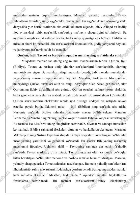 di, balki ramzlar, metaforalar va ma’naviy mazmun orqali san’atni boyitadi. masalan, turkiya va islom san’ati muzeyidagi qur’on nusxalari oltin va rangli bo‘yoqlar bilan bezatilgan bo‘lib, ular qur’onning ilohiy go‘zalligini aks ettiradi. qur’on oyatlari nafaqat yozuv shaklida, balki geometrik naqshlar va arabesk orqali ifodalanadi. bu misol shuni ko‘rsatadiki, qur’on san’atkorlarni cheklovlar ichida ijod qilishga undaydi va natijada noyob estetika paydo bo‘ladi.ikkinchi misol – injil (bibliya) ning san’atda aks etishi. nasroniy san’atida bibliya sahnalari markaziy mavzu bo‘lib kelgan. masalan, leonardo da vinchi ning “oxirgi kechki ovqat” asarida bibliya voqeasi tasvirlangan. bu rasmda iso masih va uning shogirdlari tasvirlanib, xiyonat va sadoqat mavzulari ko‘rsatiladi. bibliya sahnalari freskalar, vitrajlar va haykallarda aks etgan. masalan, mikelanjelo ning sistina kapellasi shipida bibliya voqealari tasvirlangan bo‘lib, ular insoniyatning yaratilishi va gunohini ko‘rsatadi. bu asarlar bibliyaning ma’naviy mazmunini ifodalaydi.uchinchi dalil – tavrotning san’atda aks etishi. yahudiy san’atida tavrot markaziy o‘rin tutadi. tavrot nusxalari oltin va rangli bo‘yoqlar bilan …
