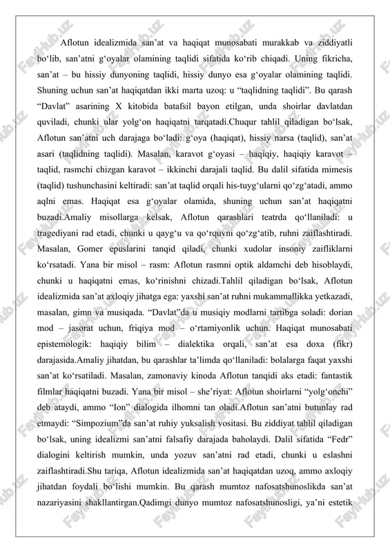 kinchi darajali taqlid. bu dalil sifatida mimesis (taqlid) tushunchasini keltiradi: san’at taqlid orqali his-tuyg‘ularni qo‘zg‘atadi, ammo aqlni emas. haqiqat esa g‘oyalar olamida, shuning uchun san’at haqiqatni buzadi.amaliy misollarga kelsak, aflotun qarashlari teatrda qo‘llaniladi: u tragediyani rad etadi, chunki u qayg‘u va qo‘rquvni qo‘zg‘atib, ruhni zaiflashtiradi. masalan, gomer epuslarini tanqid qiladi, chunki xudolar insoniy zaifliklarni ko‘rsatadi. yana bir misol – rasm: aflotun rasmni optik aldamchi deb hisoblaydi, chunki u haqiqatni emas, ko‘rinishni chizadi.tahlil qiladigan bo‘lsak, aflotun idealizmida san’at axloqiy jihatga ega: yaxshi san’at ruhni mukammallikka yetkazadi, masalan, gimn va musiqada. “davlat”da u musiqiy modlarni tartibga soladi: dorian mod – jasorat uchun, friqiya mod – o‘rtamiyonlik uchun. haqiqat munosabati epistemologik: haqiqiy bilim – dialektika orqali, san’at esa doxa (fikr) darajasida.amaliy jihatdan, bu qarashlar ta’limda qo‘llaniladi: bolalarga faqat yaxshi san’at ko‘rsatiladi. masalan, zamonaviy kinoda aflotun tanqidi aks etadi: fantastik filmlar haqiqatni buzadi. yana bir misol – she’riyat: aflotun shoirlarni “yolg‘onchi” deb ataydi, ammo …
