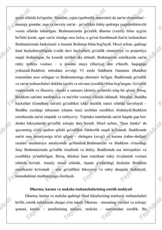 vaqtinchalik va illuzoriy, chunki u samsara (doimiy aylanish) ning bir qismi. biroq, buddizm san'atni meditatsiya va ma'rifat vositasi sifatida ishlatadi. masalan, buddha haykallari (gandhara san'ati) go'zallikni ichki tinchlik ramzi sifatida tasvirlaydi – buddha yuzidagi tabassum (shanta rasa) azobdan ozodlikni ifodalaydi.buddizm estetikasida san'at empatik va tarbiyaviy. tripitaka matnlarida san'at haqida gap bor: jataka hikoyalarida go'zallik axloqiy dars beradi. misol uchun, "sasa jataka" da quyonning o'zini qurbon qilishi go'zallikni fidokorlik orqali ko'rsatadi. buddizmda san'at rasa nazariyasiga ta'sir qilgan – shringara (sevgi) va karuna (rahm-shafqat) rasalari meditatsiya amaliyotida qo'llaniladi.brahmanizm va buddizm o'rtasidagi farq: brahmanizmda go'zallik ritualistik va ilohiy, buddizmda esa introspektiv va ozodlikka yo'naltirilgan. biroq, ikkalasi ham estetikani ruhiy rivojlanish vositasi sifatida ko'radi. amaliy misol sifatida, ajanta g'orlaridagi freskalar buddizm estetikasini ko'rsatadi – ular go'zallikni hikoyaviy va ruhiy darajada ifodalaydi, tomoshabinni meditatsiyaga chorlaydi. dharma, karma va moksha tushunchalarining estetik mohiyati dharma, karma va moksha qadimgi hind falsafasining markaziy tushunchalari bo'lib, estetik tafakkurda chuqur …