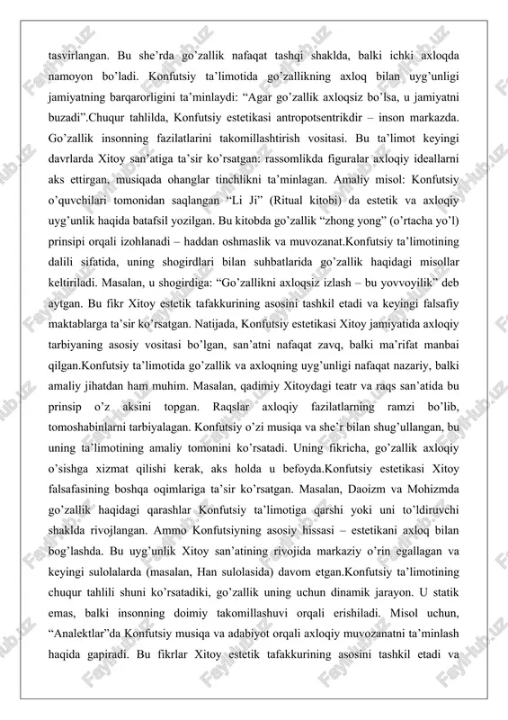 g asosini tashkil etadi va keyingi falsafiy maktablarga ta’sir ko’rsatgan. natijada, konfutsiy estetikasi xitoy jamiyatida axloqiy tarbiyaning asosiy vositasi bo’lgan, san’atni nafaqat zavq, balki ma’rifat manbai qilgan.konfutsiy ta’limotida go’zallik va axloqning uyg’unligi nafaqat nazariy, balki amaliy jihatdan ham muhim. masalan, qadimiy xitoydagi teatr va raqs san’atida bu prinsip o’z aksini topgan. raqslar axloqiy fazilatlarning ramzi bo’lib, tomoshabinlarni tarbiyalagan. konfutsiy o’zi musiqa va she’r bilan shug’ullangan, bu uning ta’limotining amaliy tomonini ko’rsatadi. uning fikricha, go’zallik axloqiy o’sishga xizmat qilishi kerak, aks holda u befoyda.konfutsiy estetikasi xitoy falsafasining boshqa oqimlariga ta’sir ko’rsatgan. masalan, daoizm va mohizmda go’zallik haqidagi qarashlar konfutsiy ta’limotiga qarshi yoki uni to’ldiruvchi shaklda rivojlangan. ammo konfutsiyning asosiy hissasi – estetikani axloq bilan bog’lashda. bu uyg’unlik xitoy san’atining rivojida markaziy o’rin egallagan va keyingi sulolalarda (masalan, han sulolasida) davom etgan.konfutsiy ta’limotining chuqur tahlili shuni ko’rsatadiki, go’zallik uning uchun dinamik jarayon. u statik emas, balki insonning doimiy takomillashuvi orqali erishiladi. misol …