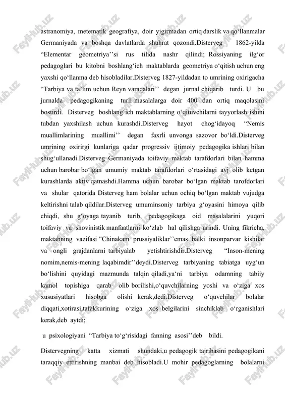 ka va yaxshilikka xizmat qilishga qaratilgan tashabbuskorlikdir’’deb aytdi.disterveg ham pestalotsi singari, ta’limning asosiy vazifasi bolalarning aqliy kuchlarini va qobiliyatlarini o‘stirishdaniboratdir,deb hisoblaydi.ammo, ta’lim nafaqat insonning har tamonlama rivojlanishga, balki axloqiy tarbiyalashga ham hissa qo‘shishi kerak, va har bir o‘quv mavzusi distervegning fikriga ko‘ra,uning ta‘lim qiymati bilan bir qatorda axloqiy ahamiyatga ega.shuning uchun disterveg maktabda intizom masalasini unda ta‘lim berish bilan uzviy bog‘laydi. disterveg, umuman sof formal ta’lim bo‘lmaydi,lekin o‘quvchining o‘zi mustaqil olgan bilimlari va malakalarigina qimmatga egadir,deb uqdirdi.disterveg vatan tarixini va geografiyasini,ona tili va adabiyotini o‘qitishning bolalarga ta’lim berishda katta o‘rni borligini ko‘rsatib o‘tdi.u tibbiyot va matematika fanlariga ayniqsa yuksak baho berdi,bu fanlar bolalarning aqliy o‘sishi uchun muhim vosita ekanligini ko‘rsatadi va hamma tipdagi umumiy ta’lim maktablarida bu fanlar o‘qitishlari lozim deb hisoblaydi.distervegning fikricha, bo‘shlang‘ich maktabda o‘quvchilarning o‘qitiladigan materialni o‘zlashtirish ustida mustaqil ishlay oladigan qilishga,ularda buning uchun malaka hosil qilishga,ularning aqliy kuch va qobiliyatlarini o‘stirishga asosiy e’tibor berilishi lozim.o‘qituvchi ko‘rsatmali o‘qitish …
