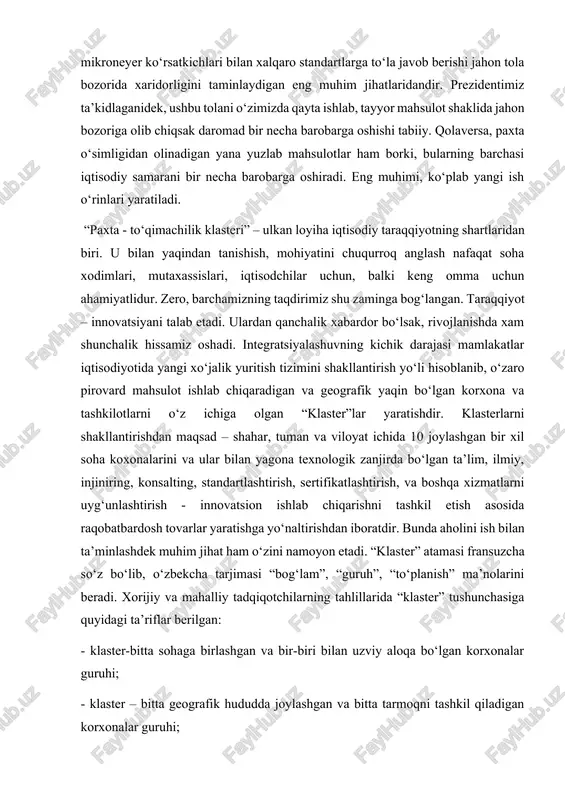 lar, institutlar guruhi; - klaster – gorizontal va vertikal ravishda funksional bog‘liq bo‘lgan korxonalar guruhi; - klaster – jamoaviy, xususiy va yarim jamoaviy ko‘rinishda bir-biri bilan bog‘liq va o‘zaro bir-biri to‘ldiruvchi korxonalar, tadqiqot va rivojlanish institutlari guruhi; - klaster – tijorat va notijorat tashkilotlari guruhi, bo‘lib, u guruhda faoliyat yuritayotgan har bir korxonanig raqobatbardoshligini ta’minlashga xizmat qiladi; - klaster – hududiy konsentratsiyalashuvga asoslangan va texnolgik zanjirga bog‘langan tovar va xom ashyo etkazib beruvchilar, asosiy ishlab chiqaruvchilarni birlashtirgan industrlashgan majmua. “klaster” nazariyasi evolyusiyasidan uning ikki fundamental tavsifini ajratib ko‘rsatishimiz mumkin. birinchisi – klasterga uyg‘unlashgan korxona va firmalar faoliyati aniq bir xil turdagi tovarlar bozori bilan bog‘liq bo‘lishi zarur. bunday bog‘liqlik vertikal (xarid va sotish zanjiri) va gorizantal (qo‘shimcha bo‘limlar va xizmatlar, shunga ketadigan maxsus sarflar, texnologiyalar yoki institutlar va boshqa aloqalardan foydalanish) ko’rinishlarida namoyon bo’ladi. ikkinchisi – klasterlar geografik yaqin joylashgan o‘zaro bog‘liqlikdagi korxonalar guruhi bo‘lib, ular o‘rtasidagi o‘zaro iqtisodiy - …