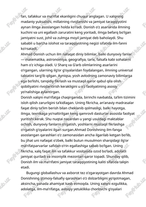 barkamollik va ilm-ma’rifat asosida yangilash g‘oyasini ilgari surgan. uning qarashlari nafaqat o‘sha davr ijtimoiy muammolariga javob bo‘lgan, balki hozirgi zamonaviy jamiyat uchun ham dolzarb metodologik asos bo‘lib xizmat qilmoqda. donish ilm-fanni taraqqiyotning bosh omili sifatida ko‘rib, yosh avlodni ma’rifatli, axloqiy yetuk va vatanparvar etib tarbiyalash zarurligini alohida ta’kidlagan.bugungi o‘zbekistonda olib borilayotgan islohotlar, ta’lim tizimidagi yangilanishlar, ma’naviy-ma’rifiy sohalardagi o‘sishlar ahmad donish ilgari surgan g‘oya va qarashlar bilan uyg‘unlikda kechayotgani bejiz emas. ayniqsa, uning tanqidiy tafakkur, axloqiy poklik va ijtimoiy mas’uliyatga asoslangan fikrlari yoshlar tarbiyasida muhim manba bo‘lib xizmat qilmoqda. shunday ekan, ahmad donish merosini chuqur o‘rganish, uning g‘oyalarini zamonaviy hayotga tatbiq etish orqali biz jamiyatimizni yanada barkamol va taraqqiy etgan holatga olib chiqishimiz mumkin. image1.jpeg