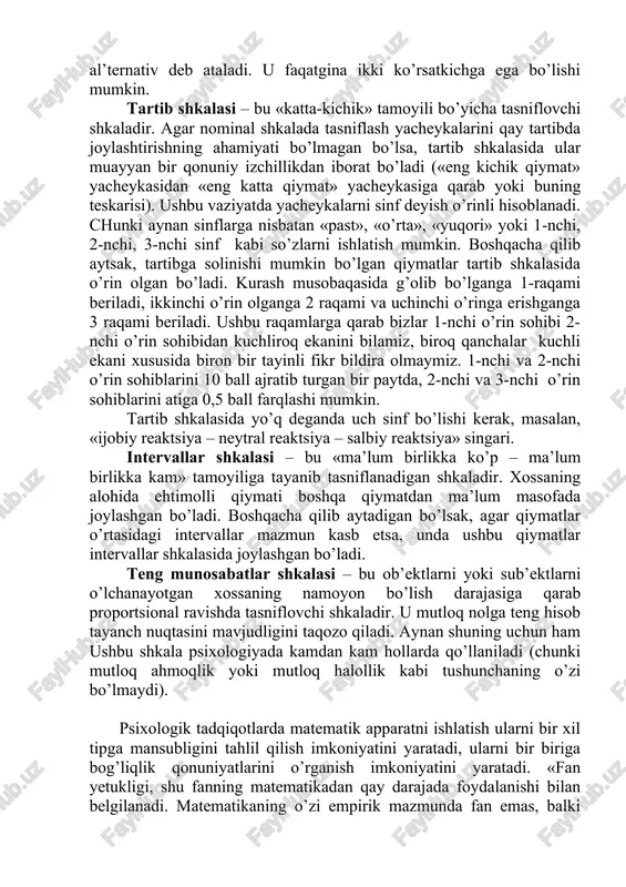 i sub’ektlarni tasniflash yacheykalari bo’yicha taqsimlashdan iborat tasniflash usulidir . nominal shkalaning eng soda ko’rinishi bu ikki yacheykadan iborat dixotomik shkaladir, masalan, «opa-ukalari bor – oiladagi yagona farzand»; «ajnabiy - vatandosh» va h.k. dixotomik shkala bo’yicha o’lchanayotgan xossa muqobil yoki al’ternativ deb ataladi. u faqatgina ikki ko’rsatkichga ega bo’lishi mumkin. tartib shkalasi – bu «katta-kichik» tamoyili bo’yicha tasniflovchi shkaladir. agar nominal shkalada tasniflash yacheykalarini qay tartibda joylashtirishning ahamiyati bo’lmagan bo’lsa, tartib shkalasida ular muayyan bir qonuniy izchillikdan iborat bo’ladi («eng kichik qiymat» yacheykasidan «eng katta qiymat» yacheykasiga qarab yoki buning teskarisi). ushbu vaziyatda yacheykalarni sinf deyish o’rinli hisoblanadi. chunki aynan sinflarga nisbatan «past», «o’rta», «yuqori» yoki 1-nchi, 2-nchi, 3-nchi sinf kabi so’zlarni ishlatish mumkin. boshqacha qilib aytsak, tartibga solinishi mumkin bo’lgan qiymatlar tartib shkalasida o’rin olgan bo’ladi. kurash musobaqasida g’olib bo’lganga 1-raqami beriladi, ikkinchi o’rin olganga 2 raqami va uchinchi o’ringa erishganga 3 raqami beriladi. ushbu raqamlarga qarab bizlar 1-nchi …