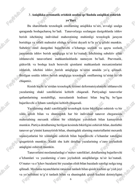 ilgan kesimda bikirligini oshirish bilan, dastlabki tanavor qo’yimini kamaytirish bilan, shuningdek ularning materiallarini mexanik xususiyatlarini bir xildaligini oshirish bilan bajariluvchi o’lchamlar xatoligini qisqartirish mumkin. xuddi shu kabi detallar yuzalarining o’zaro joylashish aniqligini oshirish mumkin. tanavorlarni moslamalardagi o’rnatuv xatoliklari, detallarning bajariluvchi o’lchamlari va yuzalarning o’zaro joylashish aniqliklariga ta’sir ko’rsatadi. o’rnatuv va o’lchov bazalarni bir yuzadan olish bilan bazalash xatoligi nolga teng qilinadi. moslama tayanchlarini ratsional tanlash bilan qisish kuchini qo’yish joyi va yo’nalishini to’g’ri tanlash bilan va shuningdek qisish kuchini doimiyligini 7 ta’minlovchi mahkamlash mexanizmlarini qo’llash bilan mahkamlash xatoligi sezilarli miqdorda kamaytirilishi mumkin. o’rnatuv xatoligini aniqlashda, shuningdek moslama tayanchlarini yeyilishini va boshqa xatoliklarni hisobga olish kerak. ishlanuvchi yuzalarning shakl xatoliklari yupqa devorli va bikirligi kam detallarni qisuvchi kuchlar ta’siridan deformatsiyalanishlari tufayli bo’lishi mumkin. bu xatoliklar yupqa devorli halqalar, gilzalar, korpusli va boshqa detallarga xos. ishlanuvchi detallarni ratsional sxema bilan o’rnatish va mahkamlash bilan aniqlikni oshishiga erishish mumkin. keskich asbobning yeyilishi, gabariti …