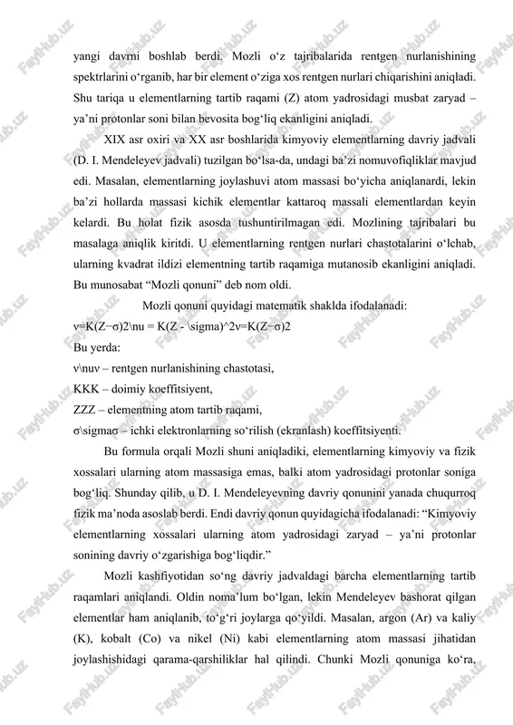 bat “mozli qonuni” deb nom oldi. mozli qonuni quyidagi matematik shaklda ifodalanadi: ν=k(z−σ)2\nu = k(z - \sigma)^2ν=k(z−σ)2 bu yerda: ν\nuν – rentgen nurlanishining chastotasi, kkk – doimiy koeffitsiyent, zzz – elementning atom tartib raqami, σ\sigmaσ – ichki elektronlarning so‘rilish (ekranlash) koeffitsiyenti. bu formula orqali mozli shuni aniqladiki, elementlarning kimyoviy va fizik xossalari ularning atom massasiga emas, balki atom yadrosidagi protonlar soniga bog‘liq. shunday qilib, u d. i. mendeleyevning davriy qonunini yanada chuqurroq fizik ma’noda asoslab berdi. endi davriy qonun quyidagicha ifodalanadi: “kimyoviy elementlarning xossalari ularning atom yadrosidagi zaryad – ya’ni protonlar sonining davriy o‘zgarishiga bog‘liqdir.” mozli kashfiyotidan so‘ng davriy jadvaldagi barcha elementlarning tartib raqamlari aniqlandi. oldin noma’lum bo‘lgan, lekin mendeleyev bashorat qilgan elementlar ham aniqlanib, to‘g‘ri joylarga qo‘yildi. masalan, argon (ar) va kaliy (k), kobalt (co) va nikel (ni) kabi elementlarning atom massasi jihatidan joylashishidagi qarama-qarshiliklar hal qilindi. chunki mozli qonuniga ko‘ra, ularning atom yadrosi zaryadi asosida to‘g‘ri tartib belgilandi: …