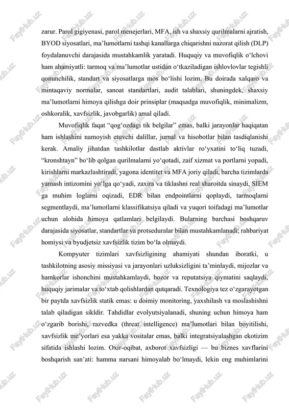 lar bilan tasdiqlanishi kerak. amaliy jihatdan tashkilotlar dastlab aktivlar ro‘yxatini to‘liq tuzadi, “kronshtayn” bo‘lib qolgan qurilmalarni yo‘qotadi, zaif xizmat va portlarni yopadi, kirishlarni markazlashtiradi, yagona identitet va mfa joriy qiladi, barcha tizimlarda yamash intizomini yo‘lga qo‘yadi, zaxira va tiklashni real sharoitda sinaydi, siem ga muhim loglarni oqizadi, edr bilan endpointlarni qoplaydi, tarmoqlarni segmentlaydi, ma’lumotlarni klassifikatsiya qiladi va yuqori toifadagi ma’lumotlar uchun alohida himoya qatlamlari belgilaydi. bularning barchasi boshqaruv darajasida siyosatlar, standartlar va protseduralar bilan mustahkamlanadi; rahbariyat homiysi va byudjetsiz xavfsizlik tizim bo‘la olmaydi. kompyuter tizimlari xavfsizligining ahamiyati shundan iboratki, u tashkilotning asosiy missiyasi va jarayonlari uzluksizligini ta’minlaydi, mijozlar va hamkorlar ishonchini mustahkamlaydi, bozor va reputatsiya qiymatini saqlaydi, huquqiy jarimalar va to‘xtab qolishlardan qutqaradi. texnologiya tez o‘zgarayotgan bir paytda xavfsizlik statik emas: u doimiy monitoring, yaxshilash va moslashishni talab qiladigan sikldir. tahdidlar evolyutsiyalanadi, shuning uchun himoya ham o‘zgarib borishi, razvedka (threat intelligence) ma’lumotlari bilan boyitilishi, xavfsizlik me’yorlari esa yakka vositalar emas, …