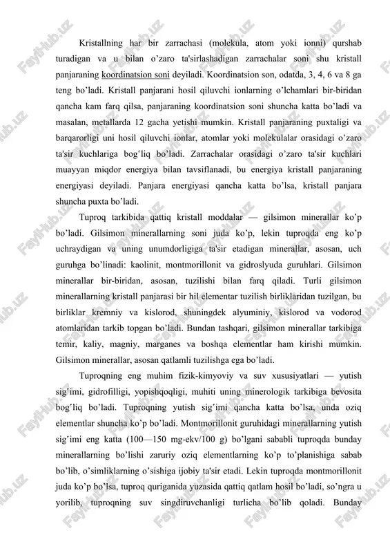 mumkin. kristall panjaraning puxtaligi va barqarorligi uni hosil qiluvchi ionlar, atomlar yoki molekulalar orasidagi o’zaro ta'sir kuchlariga bog‛liq bo’ladi. zarrachalar orasidagi o’zaro ta'sir kuchlari muayyan miqdor energiya bilan tavsiflanadi, bu energiya kristall panjaraning energiyasi deyiladi. panjara energiyasi qancha katta bo’lsa, kristall panjara shuncha puxta bo’ladi. tuproq tarkibida qattiq kristall moddalar — gilsimon minerallar ko’p bo’ladi. gilsimon minerallarning soni juda ko’p, lekin tuproqda eng ko’p uchraydigan va uning unumdorligiga ta'sir etadigan minerallar, asosan, uch guruhga bo’linadi: kaolinit, montmorillonit va gidroslyuda guruhlari. gilsimon minerallar bir-biridan, asosan, tuzilishi bilan farq qiladi. turli gilsimon minerallarning kristall panjarasi bir hil elementar tuzilish birliklaridan tuzilgan, bu birliklar kremniy va kislorod, shuningdek alyuminiy, kislorod va vodorod atomlaridan tarkib topgan bo’ladi. bundan tashqari, gilsimon minerallar tarkibiga temir, kaliy, magniy, marganes va boshqa elementlar ham kirishi mumkin. gilsimon minerallar, asosan qatlamli tuzilishga ega bo’ladi. tuproqning eng muhim fizik-kimyoviy va suv xususiyatlari — yutish sig‛imi, gidrofilligi, yopishqoqligi, muhiti uning minerologik …
