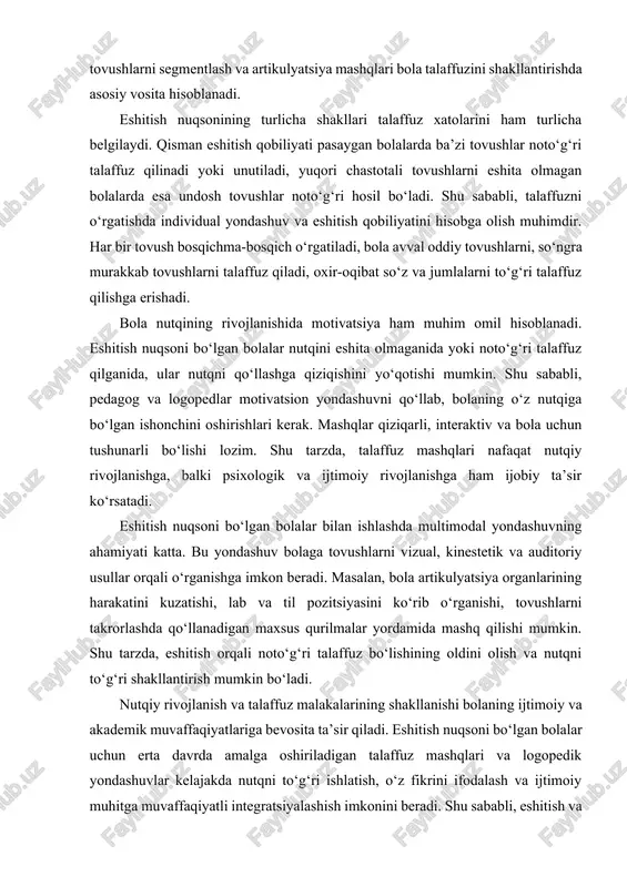 bo‘lgan ishonchini oshirishlari kerak. mashqlar qiziqarli, interaktiv va bola uchun tushunarli bo‘lishi lozim. shu tarzda, talaffuz mashqlari nafaqat nutqiy rivojlanishga, balki psixologik va ijtimoiy rivojlanishga ham ijobiy ta’sir ko‘rsatadi. eshitish nuqsoni bo‘lgan bolalar bilan ishlashda multimodal yondashuvning ahamiyati katta. bu yondashuv bolaga tovushlarni vizual, kinestetik va auditoriy usullar orqali o‘rganishga imkon beradi. masalan, bola artikulyatsiya organlarining harakatini kuzatishi, lab va til pozitsiyasini ko‘rib o‘rganishi, tovushlarni takrorlashda qo‘llanadigan maxsus qurilmalar yordamida mashq qilishi mumkin. shu tarzda, eshitish orqali noto‘g‘ri talaffuz bo‘lishining oldini olish va nutqni to‘g‘ri shakllantirish mumkin bo‘ladi. nutqiy rivojlanish va talaffuz malakalarining shakllanishi bolaning ijtimoiy va akademik muvaffaqiyatlariga bevosita ta’sir qiladi. eshitish nuqsoni bo‘lgan bolalar uchun erta davrda amalga oshiriladigan talaffuz mashqlari va logopedik yondashuvlar kelajakda nutqni to‘g‘ri ishlatish, o‘z fikrini ifodalash va ijtimoiy muhitga muvaffaqiyatli integratsiyalashish imkonini beradi. shu sababli, eshitish va talaffuzni rivojlantirish bo‘yicha ilmiy-tadqiqotlar va pedagogik amaliyotlar bir-biri bilan uzviy bog‘langan holda olib borilishi lozim. shuningdek, …