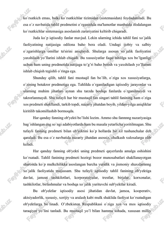 h xulosalarga olib keladi. har qanday fanning ob'yekti uning predmeti qayerlarda amalga oshishini ko`rsatadi. tahlil fanining predmeti hozirgi bozor munosabatlari shakllanayotgan sharoitda ko`p mulkchilikka asoslangan barcha yuridik va jismoniy shaxslarnnng xo`jalik faoliyatida mujassam. shu tufayli iqtisodiy tahlil fanining ob'yektiga davlat, jamoat tashkilotlari, korporatsiyalar, trestlar, birjalar, korxonalar, tashkilotlar, birlashmalar va boshqa xo`jalik yurituvchi sub'yektlar kiradi. bu ob'yektlar iqtisodiy asosi jihatidan davlat, jamoa, kooperativ, aktsiyadorlik, xususiy, xorijiy va aralash kabi mulk shaklida faoliyat ko`rsatadigan ob'yektlarga bo`linadi. o’zbekiston respublikasi o`ziga xos va mos iqtisodiy taraqiyot yo’lini tanladi. bu mustaqil yo’l bilan hamma sohada, xususan milliy hisoblar tizimida ham jahon andozalariga bosqichma-bosqich o`tish ko`zda tutilgan. bu esa o`z navbatida, mulk shaklidan qat'i nazar, tahlilning bir xil metodologik usulini yoritishni taqozo qiladi. ob'yektning (makonning) va davrning (zamonning) qanday bo’lishidan qat'i nazar ushbu fan predmetining mohiyati o`zgarmasligi, ob'yekt esa tahlilning qaysi makonda o`tkazilishiga harab o`zgarib turishi mumkin. shu jihatdan uning predmeti ob'yektidan mazmun va mohiyati jihatidan …