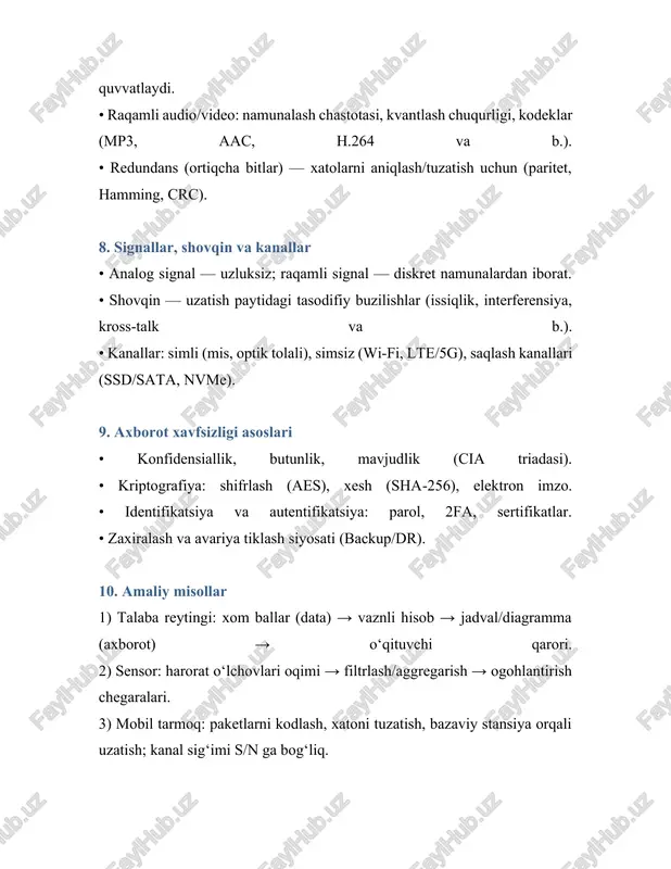 · log₂(1 + s/n) (bit/sek), bu yerda b — kanal kengligi, s/n — signal/shovqin nisbati. 5. axborot turlari va taqdim etish shakllari • modallik bo‘yicha: matnli, grafik, jadval, audio, video, sensor o‘lchovlar. • manbaga ko‘ra: ilmiy, texnik, iqtisodiy, boshqaruv, huquqiy, ommaviy axborot. • raqamlashtirishga ko‘ra: analog va raqamli. • struktura bo‘yicha: tuzilgan (jadval), yarim tuzilgan (xml/json), tuzilmagan (matn, rasm). 6. axborot jarayonlari axborot hayot sikli quyidagi bosqichlardan iborat: • yig‘ish (o‘lchash, kuzatish, anketalar, loglar). • raqamlashtirish va kodlash (sensor → raqam, matn → kod). • saqlash (fayl tizimlari, bazalar, bulut). • qayta ishlash (hisob-kitob, filtrlash, tahlil, ml). • uzatish (tarmoqlar, radio, optik tolalar). • taqdim etish (hisobot, vizualizatsiya, api). • arxivlash va yo‘q qilish siyosati. 7. axborotni ifodalash va kodlash • ikkilik tizim: har qanday ma’lumot 0 va 1 ketma-ketligida saqlanadi. • belgilar kodlari: ascii, unicode (utf‑8) — ko‘p tillilikni qo‘llab-quvvatlaydi. • raqamli audio/video: namunalash chastotasi, kvantlash chuqurligi, kodeklar (mp3, …
