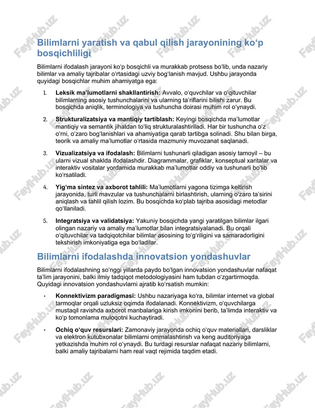 iyatli abstraktsiya darajasiga erishadi. · mantiqiy izchililik: nazariy modellar qat’iy mantiqiy qoidalar asosida quriladi. ularning asosiy vazifasi – murakkab jarayon va hodisalarni tizimlashtirish, tushunishni yengillashtirishdir. · umumlashtirish va prediktsiya: nazariy yondashuvlar yordamida turli hodisalar va jarayonlar o‘rtasida umumiy prinsiplarga erishish mumkin. bu esa kelajakdagi rivojlanish imkoniyatlarini bashorat qilishda muhim rol o‘ynaydi. amaliy tajribalar amaliy tajribalar esa real sharoitlarda to‘plangan va sinovdan o‘tkazilgan bilimlarni ifodalaydi. ularning asosiy jihatlari quyidagilardan iborat: · empirik asoslanganlik: amaliy bilimlar ilmiy tajribalar, kuzatishlar va sinovlar natijalariga asoslanadi. bu jarayonda ko‘plab real voqea, hodisa va vaziyatlar o‘rganiladi va tahlil qilinadi. · moslashuvchanlik: amaliy yondashuvlar real dunyo vazifalari va sharoitlariga moslashuvchan bo‘lishi lozim. bu usul o‘quv jarayonida yuzaga keladigan o‘zgarishlarga, yangiliklarga moslashishni ta’minlaydi. · feedback va validatsiya: amaliy bilimlarni ifodalashda feedback mexanizmlari katta rol o‘ynaydi. o‘quvchilar va tadqiqotchilarning mulohazalari, natijalarni qayta ko‘rib chiqish orqali jarayon takomillashtiriladi. bilimlarni yaratish va qabul qilish jarayonining ko‘p bosqichliligi bilimlarni ifodalash jarayoni ko‘p …