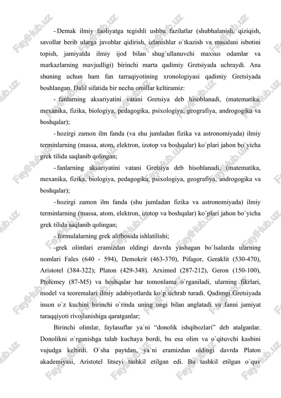 alar har tomonlama o`rganiladi, ularning fikrlari, model va teoremalari ilmiy adabiyotlarda ko`p uchrab turadi. qadimgi gretsiyada inson o`z kuchini birinchi o`rinda uning ongi bilan anglatadi va fanni jamiyat taraqqiyoti rivojlanishiga qaratganlar; birinchi olimlar, faylasuflar ya`ni “donolik ishqibozlari” deb atalganlar. donolikni o`rganishga talab kuchaya bordi, bu esa olim va o`qituvchi kasbini vujudga keltirdi. o`sha paytdan, ya`ni eramizdan oldingi davrda platon akademiyasi, aristotel litseyi tashkil etilgan edi. bu tashkil etilgan o`quv maskanlari, tor sohadagi kasb egalari, injenerlar, vrachlar, astronomlar, matematiklar, fiziklar, geograflar va boshqa kasb egalarini shakllantirishda muhim omil bo`lib xizmat qilgan. yagona natural falsafa sifatida tabiat xaqidagi ilm fan qadimiy gretsiyada 2,5 ming yil ilgari paydo bo`lgan. atrofdagi dunyoni va hayotni sinchkovlik odamlar tomonidan olib borilgan kuzatishlar bu ilm fanni paydo bo`lishiga va rivojlanishiga tabiiy asos bo`ldi. kuzatishlardan xulosalar qilingan, ular umumlashtirilgan va yaratilgan teoremalarga isbot sifatida qo`llangan. qadim zamonlarda o`lchov yoki tajriba sinovlar o`tkazishga deyarli qiziqish bo`lmaganligi sababli kuzatishlar asosan …
