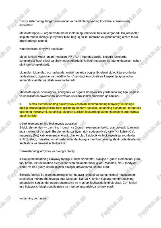 l qiladi va tibbiy maqsadlarda ishlatiladi (masalan, saratonni davolash uchun platinum komplekslari). ligandlar: ligandlar, o‘z navbatida, metall ionlariga bog‘lanib, ularni biologik jarayonlarda faollashtiradi. ligandlar va metall ionlar o‘rtasidagi koordinatsiya kimyosi terapiya uchun samarali vositalar yaratish imkonini beradi. metalloterapiya, shuningdek, noorganik va organik komplekslar yordamida sog‘liqni saqlash va kasalliklarni davolashda innovatsion usullarni ishlab chiqishda qo‘llaniladi. 6. s-blok elementlarining biokimyoviy xossalari, birikmalarining kimyoviy va biologik faolligi ortasidagi bogliqlikni tahlil qilishning nazariy asoslari, ionlarining olchamlari, terapevtik ta'sirining mexanizmi, zaharliligi, elektron tuzilishi, bloklardagi elementlarni jonli organizmda taqsimlanishi. s-blok elementlarining biokimyoviy xossalari s-blok elementlari — davrning 1-guruh va 2-guruh elementlari bo‘lib, ular biologik tizimlarda juda muhim rol o‘ynaydi. bu elementlarga lityum (li), sodyum (na), kaliy (k), kalsiy (ca), magneziy (mg) kabi elementlar kiradi. ular ko‘plab fiziologik va biokimyoviy jarayonlarda ishtirok etadi, masalan, ion almashinuvlarida, hujayra membranasining elektr potentsiallarini saqlashda va fermentlar faoliyatida. birikmalarining kimyoviy va biologik faolligi s-blok elementlarining kimyoviy faolligi: s-blok elementlar, ayniqsa 1-guruh …