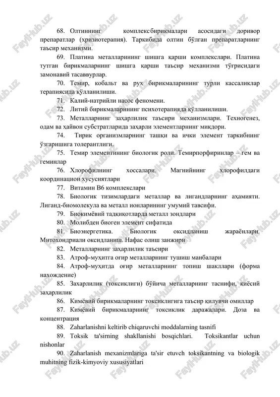 o'rganishdagi nazariy yondoshuvlar. 67. biokomplekslarning qo'llanilishi. tibbiyotda qo'llaniladigan istiqbolli misli koordinatsion birikmalar. 68. oltinning kompleks birikmalari asosidagi dorivor preparatlar (xrizioterapiya). tarkibida oltin bo'lgan preparatlarning ta'sir mexanizmi. 69. platina metallarining shishga qarshi komplekslari. platina tutgan birikmalarning shishga qarshi ta'sir mexanizmi to'g'risidagi zamonaviy tasavvurlar. 70. temir, kobalt va rux birikmalarining turli kassaliklar terapiyasida qo'llanilishi. 71. kaliy-natriyli nasos fenomeni. 72. litiy birikmalarining psixoterapiyada qo'llanilishi. 73. metallarning zaharlilik ta'siri mexanizmlari. texnogenez, odam va hayvon substratlarida zaharli elementlarning miqdori. 74. tirik organizmlarning tashqi va ichki element tarkibning o'zgarishiga tolerantligi. 75. temir elementining biologik roli. temirporfirinlar – gem va geminlar 76. xlorofilning xossalari. magniyning xlorofildagi koordinatsion xususiyatlari 77. vitamin v6 komplekslari 78. biologik tizimlardagi metallar va ligandlarning ahamiyati. ligand-biomolekula va metall ionlarining umumiy tavsifi. 79. biokimyoviy tadqiqotlarda metall zondlari 80. molibden biogen element sifatida 81. bioenergetika. biologik oksidlanish jarayonlari. mitoxondriali oksidlanish. nafas olish zanjiri 82. metallarning zaharlilik ta'siri 83. atrof-muhitga og'ir metallarning tushish manbalari 84. atrof-muhitda …