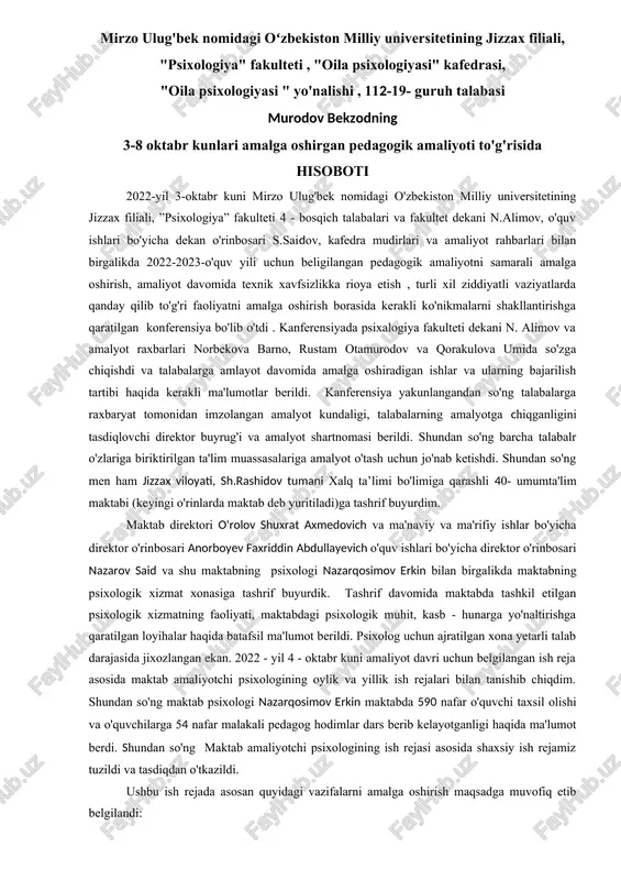 edrasi, "oila psixologiyasi " yo'nalishi , 112-19- guruh talabasi murodov bekzodning 3-8 oktabr kunlari amalga oshirgan pedagogik amaliyoti to'g'risida hisoboti 2022-yil 3-oktabr kuni mirzo ulug'bek nomidagi o'zbekiston milliy universitetining jizzax filiali, ”psixologiya” fakulteti 4 - bosqich talabalari va fakultet dekani n.alimov, o'quv ishlari bo'yicha dekan o'rinbosari s.saidov, kafedra mudirlari va amaliyot rahbarlari bilan birgalikda 2022-2023-o'quv yili uchun beligilangan pedagogik amaliyotni samarali amalga oshirish, amaliyot davomida texnik xavfsizlikka rioya etish , turli xil ziddiyatli vaziyatlarda qanday qilib to'g'ri faoliyatni amalga oshirish borasida kerakli ko'nikmalarni shakllantirishga qaratilgan konferensiya bo'lib o'tdi . kanferensiyada psixalogiya fakulteti dekani n. alimov va amalyot raxbarlari norbekova barno, rustam otamurodov va qorakulova umida so'zga chiqishdi va talabalarga amlayot davomida amalga oshiradigan ishlar va ularning bajarilish tartibi haqida kerakli ma'lumotlar berildi. kanferensiya yakunlangandan so'ng talabalarga raxbaryat tomonidan imzolangan amalyot kundaligi, talabalarning amalyotga chiqganligini tasdiqlovchi direktor buyrug'i va amalyot shartnomasi berildi. shundan so'ng barcha talabalr o'zlariga biriktirilgan ta'lim muassasalariga amalyot …