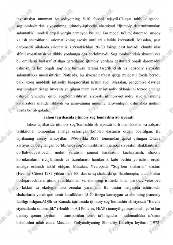 ast bo‘ladi, chunki ular sifatli ovqatlanish va tibbiy yordamga ega bo‘lolmaydi. sog‘lomlashtirish siyosati esa bu omillarni bartaraf etishga qaratilgan: ijtimoiy yordam dasturlari orqali daromadni oshirish, ta’lim orqali sog‘lom turmush tarzini targ‘ib etish va iqtisodiy siyosatni salomatlikka moslashtirish. natijada, bu siyosat nafaqat qisqa muddatli foyda beradi, balki uzoq muddatli iqtisodiy barqarorlikni ta’minlaydi. masalan, pandemiya davrida sog‘lomlashtirishga investitsiya qilgan mamlakatlar iqtisodiy tiklanishni tezroq amalga oshirdi. shunday qilib, sog‘lomlashtirish siyosati ijtimoiy-iqtisodiy rivojlanishning katalizatori sifatida ishlaydi va jamiyatning umumiy farovonligini oshirishda muhim vosita bo‘lib qoladi. jahon tajribasida ijtimoiy sog‘lomlashtirish siyosati jahon tajribasida ijtimoiy sog‘lomlashtirish siyosati turli mamlakatlar va xalqaro tashkilotlar tomonidan amalga oshirilgan ko‘plab dasturlar orqali boyitilgan. bu tajribaning asosiy tamoyillari 1986-yilda jsst tomonidan qabul qilingan ottava xartiyasida belgilangan bo‘lib, unda sog‘lomlashtirishni jamoat siyosatini shakllantirish, qo‘llab-quvvatlovchi muhit yaratish, jamoat harakatini kuchaytirish, shaxsiy ko‘nikmalarni rivojlantirish va tizimlararo hamkorlik kabi beshta yo‘nalish orqali amalga oshirish taklif etilgan. masalan, yevropada “sog‘lom shaharlar” dasturi (healthy cities) 1987-yildan beri …