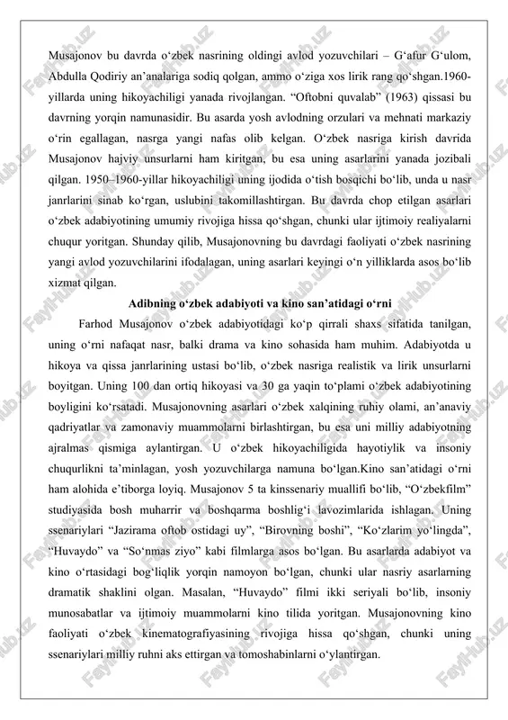 unsurlarni ham kiritgan, bu esa uning asarlarini yanada jozibali qilgan. 1950–1960-yillar hikoyachiligi uning ijodida o‘tish bosqichi bo‘lib, unda u nasr janrlarini sinab ko‘rgan, uslubini takomillashtirgan. bu davrda chop etilgan asarlari o‘zbek adabiyotining umumiy rivojiga hissa qo‘shgan, chunki ular ijtimoiy realiyalarni chuqur yoritgan. shunday qilib, musajonovning bu davrdagi faoliyati o‘zbek nasrining yangi avlod yozuvchilarini ifodalagan, uning asarlari keyingi o‘n yilliklarda asos bo‘lib xizmat qilgan. adibning o‘zbek adabiyoti va kino san’atidagi o‘rni farhod musajonov o‘zbek adabiyotidagi ko‘p qirrali shaxs sifatida tanilgan, uning o‘rni nafaqat nasr, balki drama va kino sohasida ham muhim. adabiyotda u hikoya va qissa janrlarining ustasi bo‘lib, o‘zbek nasriga realistik va lirik unsurlarni boyitgan. uning 100 dan ortiq hikoyasi va 30 ga yaqin to‘plami o‘zbek adabiyotining boyligini ko‘rsatadi. musajonovning asarlari o‘zbek xalqining ruhiy olami, an’anaviy qadriyatlar va zamonaviy muammolarni birlashtirgan, bu esa uni milliy adabiyotning ajralmas qismiga aylantirgan. u o‘zbek hikoyachiligida hayotiylik va insoniy chuqurlikni ta’minlagan, yosh yozuvchilarga namuna …