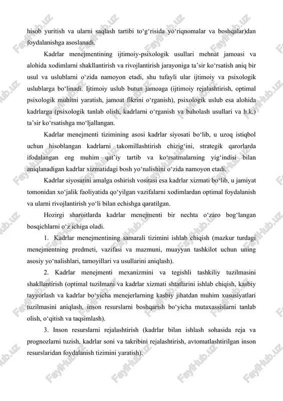 hlari, tamoyillari va usullarini aniqlash). 2. kadrlar menejmenti mexanizmini va tegishli tashkiliy tuzilmasini shakllantirish (optimal tuzilmani va kadrlar xizmati shtatlarini ishlab chiqish, kasbiy tayyorlash va kadrlar bo‘yicha menejerlarning kasbiy jihatdan muhim xususiyatlari tuzilmasini aniqlash, inson resurslarni boshqarish bo‘yicha mutaxassislarni tanlab olish, o‘qitish va taqsimlash). 3. inson resurslarni rejalashtirish (kadrlar bilan ishlash sohasida reja va prognozlarni tuzish, kadrlar soni va takribini rejalashtirish, avtomatlashtirilgan inson resurslaridan foydalanish tizimini yaratish). 4. xodimlarni yollash (kadrlarga bo‘lgan ehtiyojlarni qondirishning barcha mavjud manbalarini bilish va ulardan mahoratli foydalanish). 5. kasbiy yo‘naltirish va moslashtirish (qabul qilingan kadrlarni tashkilot bilan tanishtirish, tashkilot xodimlaridan nima talab qilinayotganligi va qaysi mehnati uchun haqli ravishda yuqori baholashga sazovor bo‘lishligi to‘g‘risida tushuncha berish). 6. boshqarishning kadrlar salohiyatini shakllantirish (boshqaruv kadrlar sifat takribini tahlil qilish, yosh mutaxassislarni yollash va ular bilan doimiy ishlashni tashkil etish, rahbar kadrlarni tanlash va taqsimlashning ilmiy-amaliy asoslarini ishlab chiqish). 7. kadrlar va ularning faoliyatini baholash (boshqaruv kadrlarini baholashni …